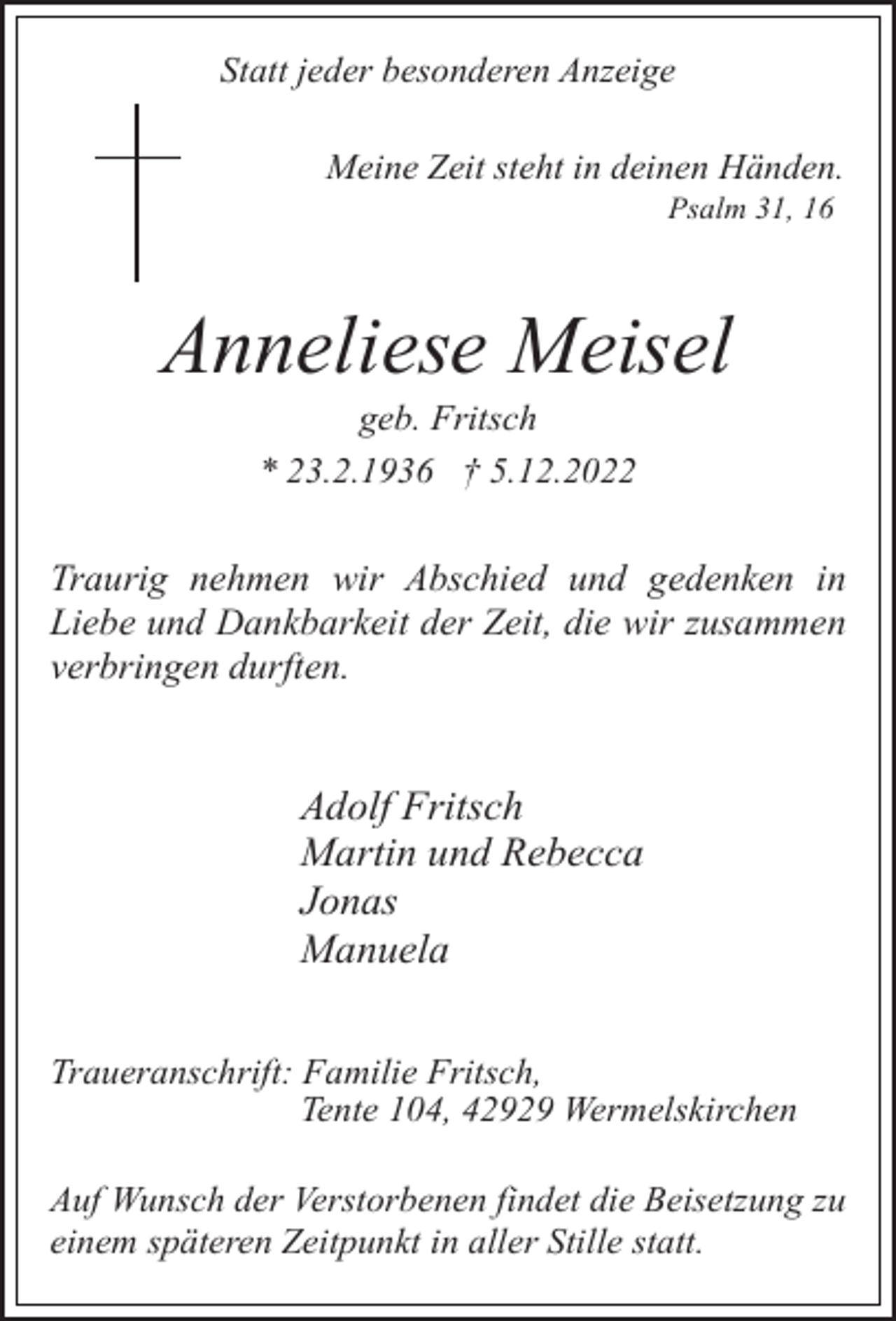 <p>Statt jeder besonderen Anzeige<br />Meine Zeit steht in deinen Händen.<br />Psalm 31, 16</p><p>Anneliese Meisel<br />geb. Fritsch<br />* 23.2.1936 † 5.12.2022</p><p>Traurig nehmen wir Abschied und gedenken in<br />Liebe und Dankbarkeit der Zeit, die wir zusammen<br />verbringen durften.</p><p>Adolf Fritsch<br />Martin und Rebecca<br />Jonas<br />Manuela<br />Traueranschrift: Familie Fritsch,<br />Tente 104, 42929 Wermelskirchen<br />Auf Wunsch der Verstorbenen findet die Beisetzung zu<br />einem späteren Zeitpunkt in aller Stille statt.</p>