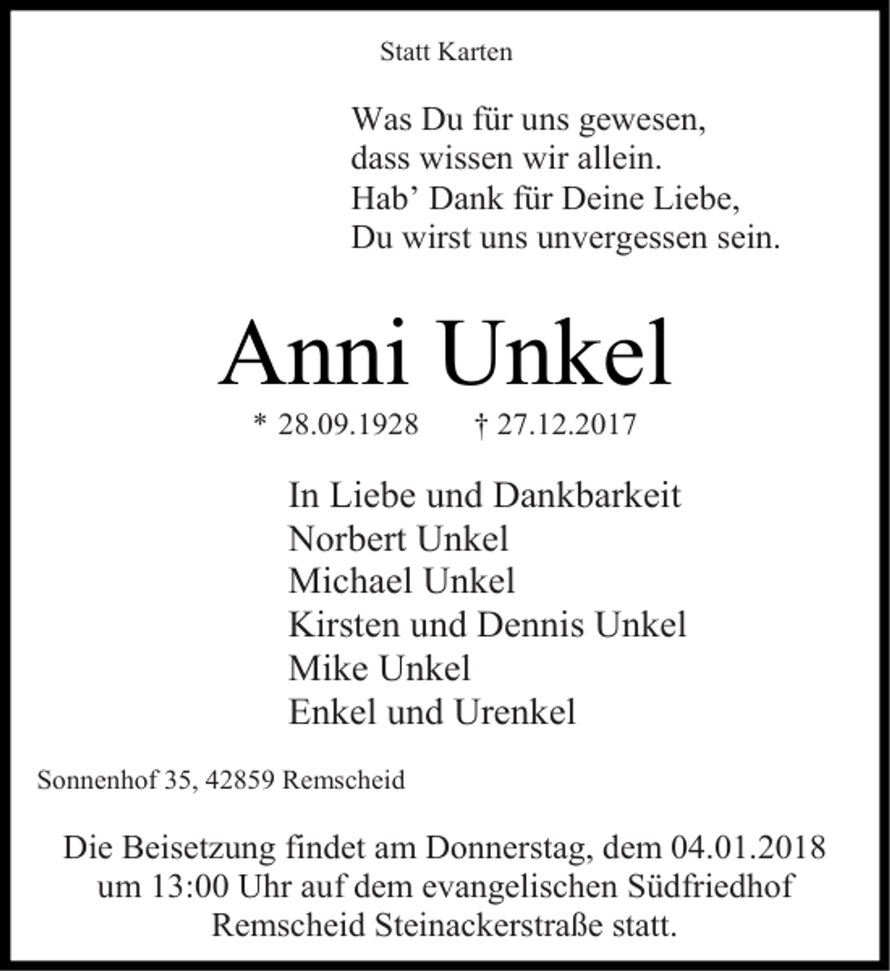 <p>Statt Karten</p><p>Was Du für uns gewesen,<br />dass wissen wir allein.<br />Hab’ Dank für Deine Liebe,<br />Du wirst uns unvergessen sein.</p><p>Anni Unkel<br />* 28.09.1928</p><p>† 27.12.2017</p><p>In Liebe und Dankbarkeit<br />Norbert Unkel<br />Michael Unkel<br />Kirsten und Dennis Unkel<br />Mike Unkel<br />Enkel und Urenkel<br />Sonnenhof 35, 42859 Remscheid</p><p>Die Beisetzung findet am Donnerstag, dem 04.01.2018<br />um 13:00 Uhr auf dem evangelischen Südfriedhof<br />Remscheid Steinackerstraße statt.</p>
