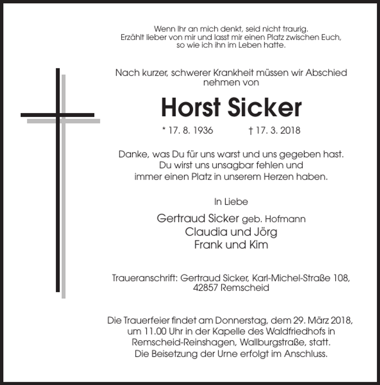 <p>Wenn Ihr an mich denkt, seid nicht traurig.<br />Erzählt lieber von mir und lasst mir einen Platz zwischen Euch,<br />so wie ich ihn im Leben hatte.</p><p>Nach kurzer, schwerer Krankheit müssen wir Abschied<br />nehmen von</p><p>Horst Sicker<br />* 17. 8. 1936</p><p>† 17. 3. 2018</p><p>Danke, was Du für uns warst und uns gegeben hast.<br />Du wirst uns unsagbar fehlen und<br />immer einen Platz in unserem Herzen haben.<br />In Liebe</p><p>Gertraud Sicker geb. Hofmann<br />Claudia und Jörg<br />Frank und Kim<br />Traueranschrift: Gertraud Sicker, Karl-Michel-Straße 108,<br />42857 Remscheid</p><p>Die Trauerfeier findet am Donnerstag, dem 29. März 2018,<br />um 11.00 Uhr in der Kapelle des Waldfriedhofs in<br />Remscheid-Reinshagen, Wallburgstraße, statt.<br />Die Beisetzung der Urne erfolgt im Anschluss.</p>