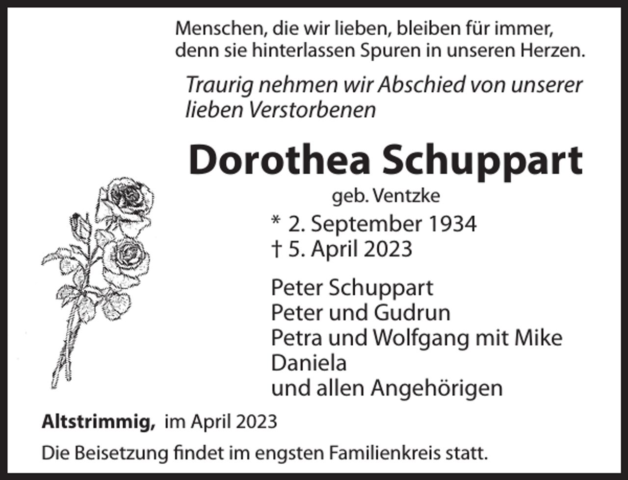 <p>Menschen, die wir lieben, bleiben für immer,<br />denn sie hinterlassen Spuren in unseren Herzen.</p><p>Traurig nehmen wir Abschied von unserer<br />lieben Verstorbenen</p><p>Dorothea Schuppart<br />geb. Ventzke</p><p>* 2. September 1934<br />† 5. April 2023<br />Peter Schuppart<br />Peter und Gudrun<br />Petra und Wolfgang mit Mike<br />Daniela<br />und allen Angehörigen<br />Altstrimmig, im April 2023<br />Die Beisetzung ﬁndet im engsten Familienkreis statt.</p>