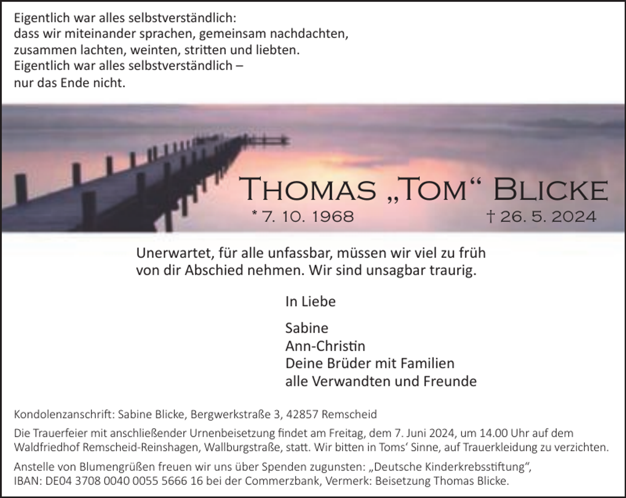 <p>Eigentlich war alles selbstverständlich:<br />dass wir miteinander sprachen, gemeinsam nachdachten,<br />zusammen lachten, weinten, stritten und liebten.<br />Eigentlich war alles selbstverständlich –<br />nur das Ende nicht.</p><p>Thomas „Tom“ Blicke<br />* 7. 10. 1968</p><p>† 26. 5. 2024</p><p>Unerwartet, für alle unfassbar, müssen wir viel zu früh<br />von dir Abschied nehmen. Wir sind unsagbar traurig.<br />In Liebe<br />Sabine<br />Ann-Christin<br />Deine Brüder mit Familien<br />alle Verwandten und Freunde<br />Kondolenzanschrift: Sabine Blicke, Bergwerkstraße 3, 42857 Remscheid<br />Die Trauerfeier mit anschließender Urnenbeisetzung findet am Freitag, dem 7. Juni 2024, um 14.00 Uhr auf dem<br />Waldfriedhof Remscheid-Reinshagen, Wallburgstraße, statt. Wir bitten in Toms‘ Sinne, auf Trauerkleidung zu verzichten.<br />Anstelle von Blumengrüßen freuen wir uns über Spenden zugunsten: „Deutsche Kinderkrebsstiftung“,<br />IBAN: DE04 3708 00405666 16 bei der Commerzbank, Vermerk: Beisetzung Thomas Blicke.</p>