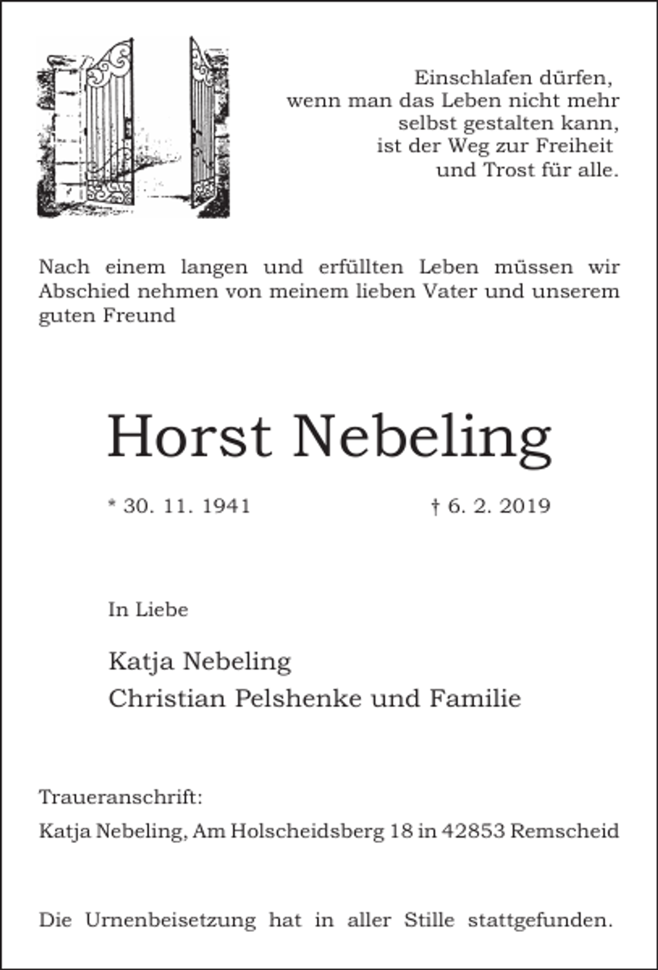 <p>Einschlafen dürfen,<br />wenn man das Leben nicht mehr<br />selbst gestalten kann,<br />ist der Weg zur Freiheit<br />und Trost für alle.</p><p>Nach einem langen und erfüllten Leben müssen wir<br />Abschied nehmen von meinem lieben Vater und unserem<br />guten Freund</p><p>Horst Nebeling<br />* 30. 11. 1941</p><p>† 6. 2. 2019</p><p>In Liebe</p><p>Katja Nebeling<br />Christian Pelshenke und Familie</p><p>Traueranschrift:<br />Katja Nebeling, Am Holscheidsberg 18 in 42853 Remscheid</p><p>Die Urnenbeisetzung hat in aller Stille stattgefunden.</p>