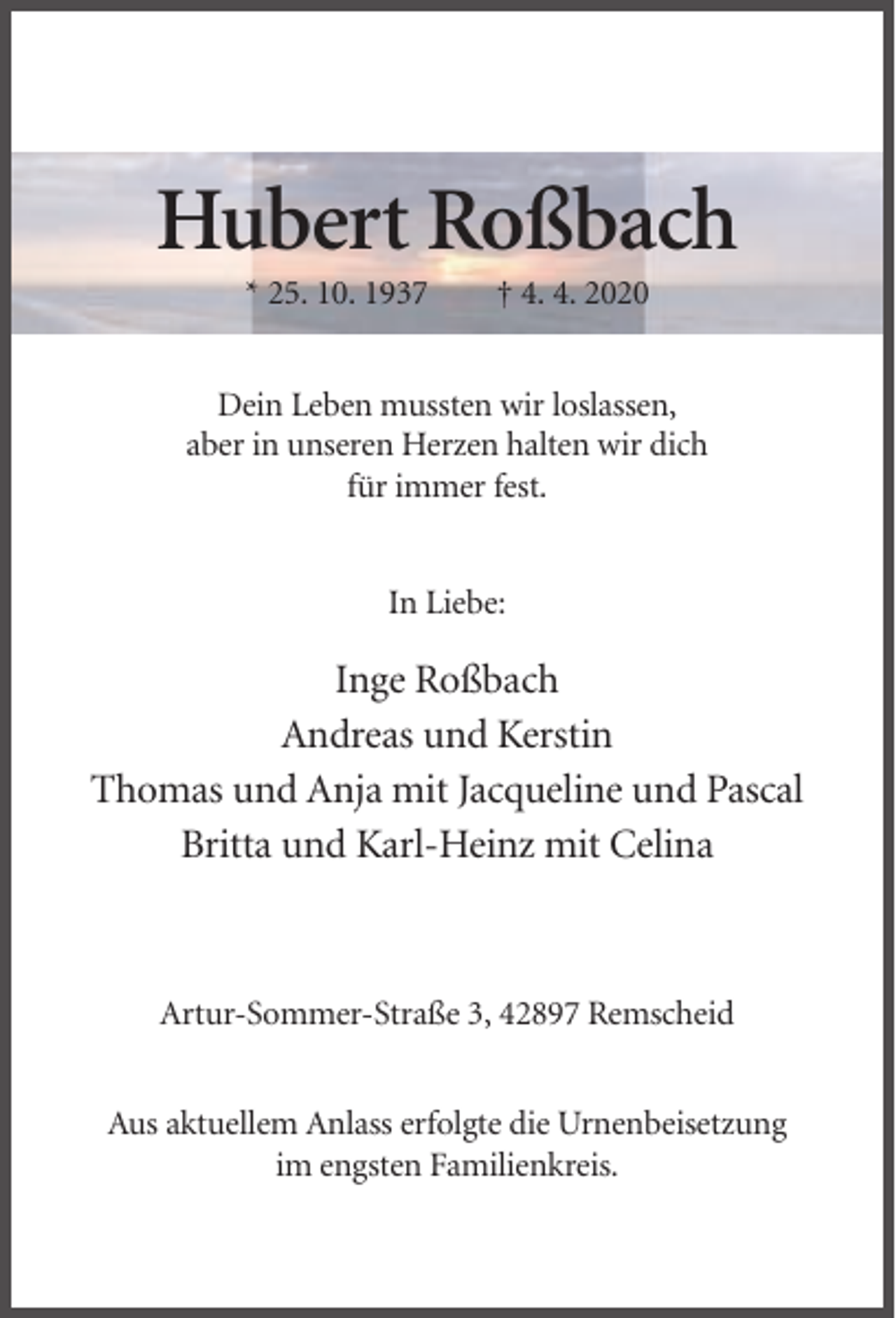 <p>Hubert Roßbach<br />* 25. 10. 1937</p><p>† 4. 4. 2020</p><p>Dein Leben mussten wir loslassen,<br />aber in unseren Herzen halten wir dich<br />für immer fest.<br />In Liebe:</p><p>Inge Roßbach<br />Andreas und Kerstin<br />Thomas und Anja mit Jacqueline und Pascal<br />Britta und Karl-Heinz mit Celina</p><p>Artur-Sommer-Straße 3, 42897 Remscheid<br />Aus aktuellem Anlass erfolgte die Urnenbeisetzung<br />im engsten Familienkreis.</p>