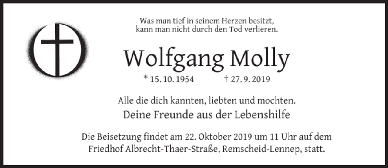 <p>Was man tief in seinem Herzen besitzt,<br />kann man nicht durch den Tod verlieren.</p><p>Wolfgang Molly<br />* 15. 10. 1954</p><p>† 27. 9. 2019</p><p>Alle die dich kannten, liebten und mochten.</p><p>Deine Freunde aus der Lebenshilfe<br />Die Beisetzung ﬁndet am 22. Oktober 2019 um 11 Uhr auf dem<br />Friedhof Albrecht-Thaer-Straße, Remscheid-Lennep, statt.</p>