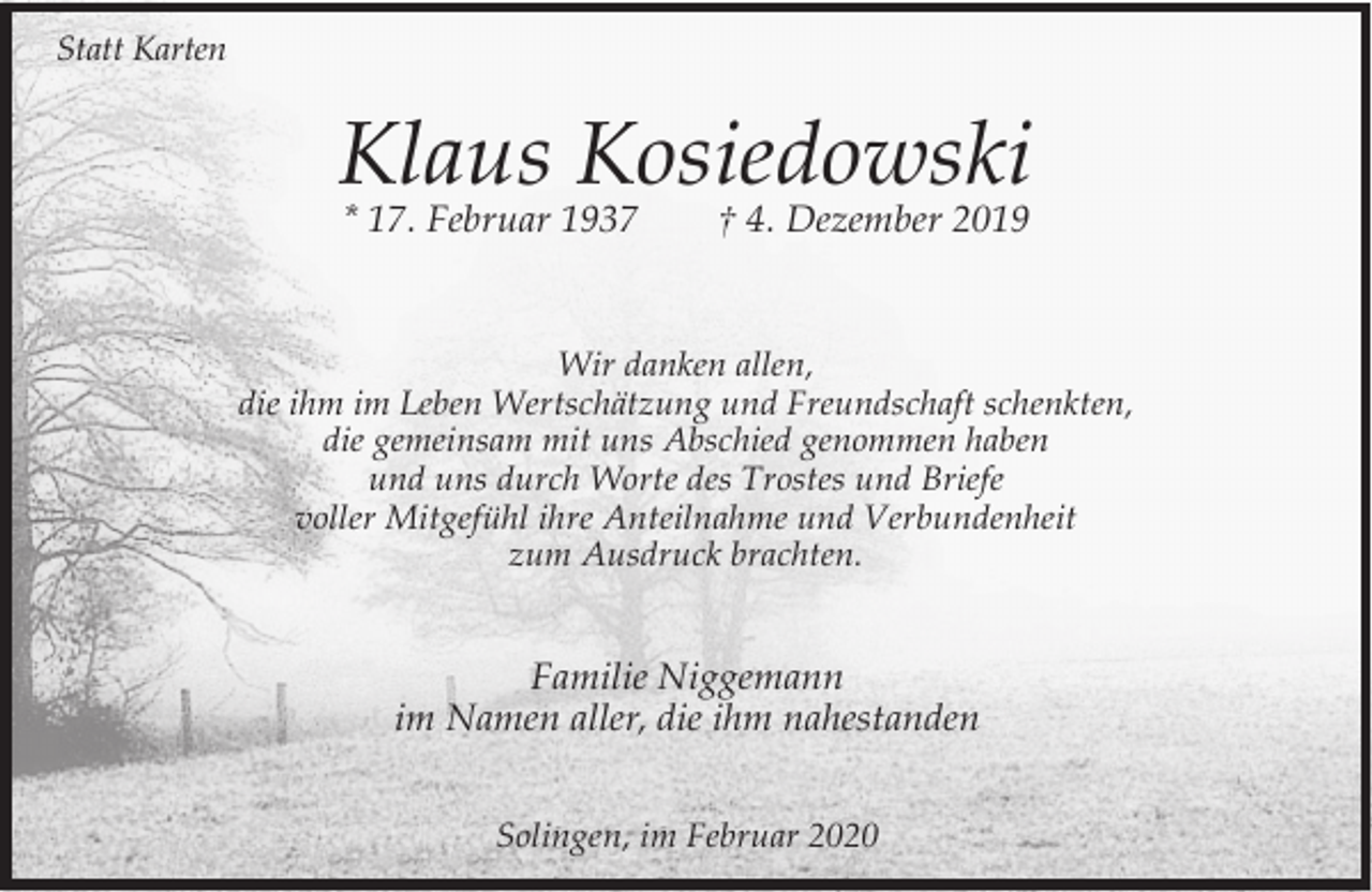 <p>Statt Karten</p><p>Klaus Kosiedowski<br />* 17. Februar 1937</p><p>† 4. Dezember 2019</p><p>Wir danken allen,<br />die ihm im Leben Wertschätzung und Freundschaft schenkten,<br />die gemeinsam mit uns Abschied genommen haben<br />und uns durch Worte des Trostes und Briefe<br />voller Mitgefühl ihre Anteilnahme und Verbundenheit<br />zum Ausdruck brachten.</p><p>Familie Niggemann<br />im Namen aller, die ihm nahestanden<br />Solingen, im Februar 2020</p>