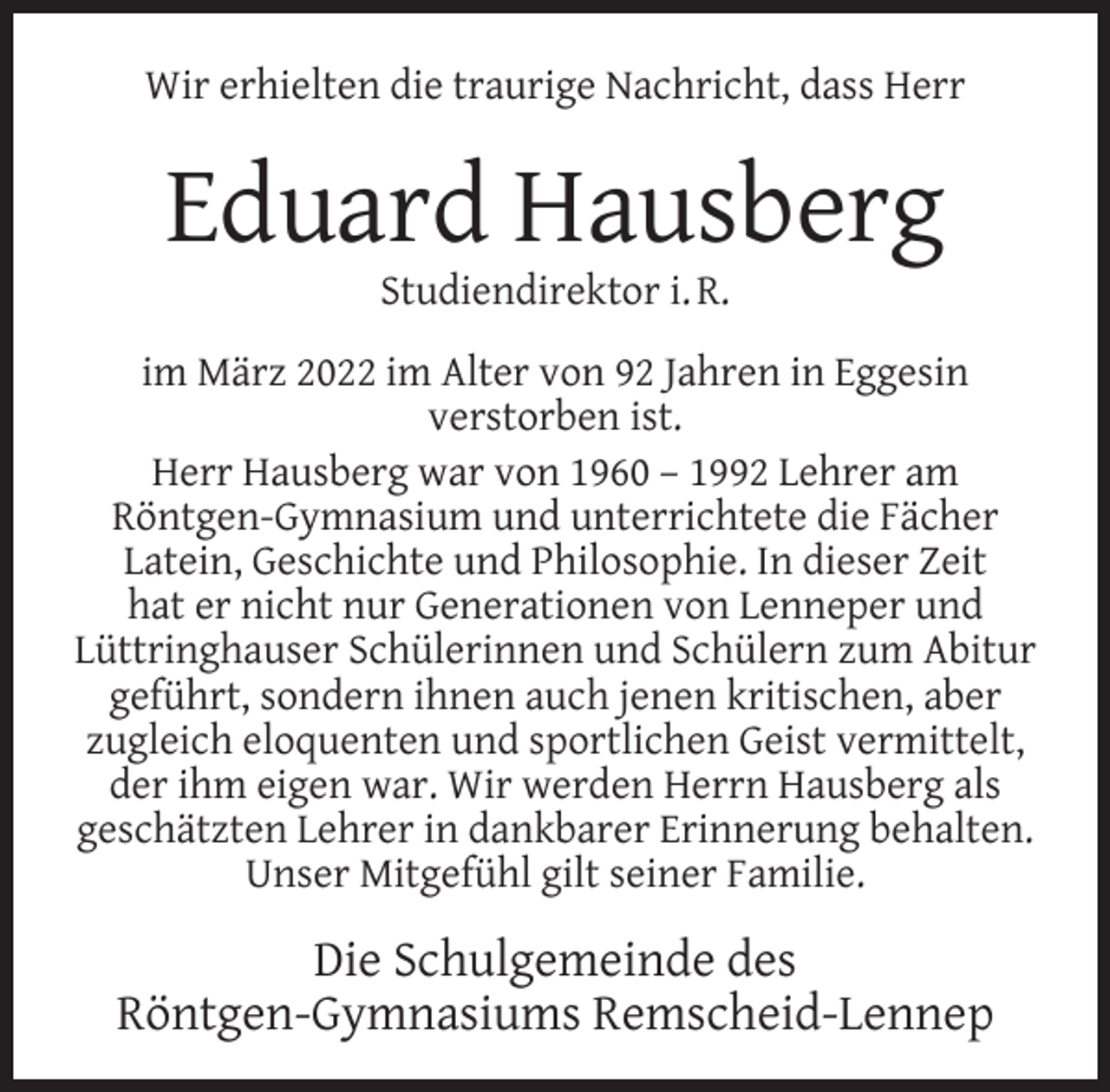 <p>Wir erhielten die traurige Nachricht, dass Herr</p><p>Eduard Hausberg<br />Studiendirektor i. R.</p><p>im März 2022 im Alter von 92 Jahren in Eggesin<br />verstorben ist.<br />Herr Hausberg war von 1960 – 1992 Lehrer am<br />Röntgen-Gymnasium und unterrichtete die Fächer<br />Latein, Geschichte und Philosophie. In dieser Zeit<br />hat er nicht nur Generationen von Lenneper und<br />Lüttringhauser Schülerinnen und Schülern zum Abitur<br />geführt, sondern ihnen auch jenen kritischen, aber<br />zugleich eloquenten und sportlichen Geist vermittelt,<br />der ihm eigen war. Wir werden Herrn Hausberg als<br />geschätzten Lehrer in dankbarer Erinnerung behalten.<br />Unser Mitgefühl gilt seiner Familie.</p><p>Die Schulgemeinde des<br />Röntgen-Gymnasiums Remscheid-Lennep</p>