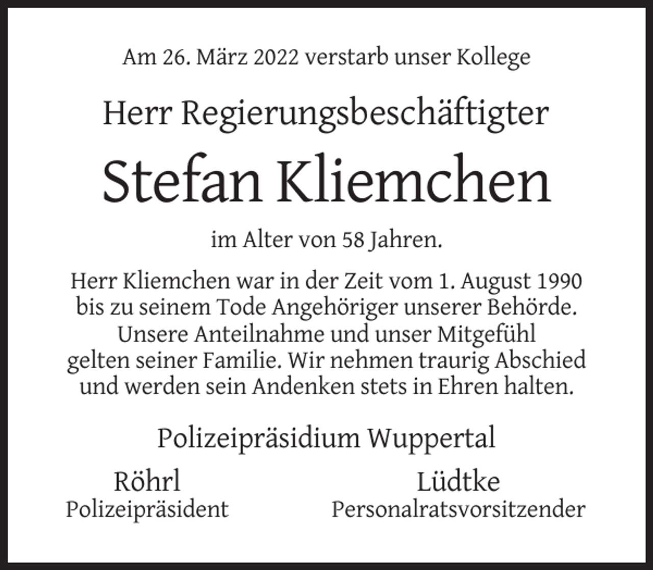 <p>Am 26. März 2022 verstarb unser Kollege</p><p>Herr Regierungsbeschäftigter</p><p>Stefan Kliemchen<br />im Alter von 58 Jahren.<br />Herr Kliemchen war in der Zeit vom 1. August 1990<br />bis zu seinem Tode Angehöriger unserer Behörde.<br />Unsere Anteilnahme und unser Mitgefühl<br />gelten seiner Familie. Wir nehmen traurig Abschied<br />und werden sein Andenken stets in Ehren halten.</p><p>Polizeipräsidium Wuppertal<br />Röhrl<br />Lüdtke<br />Polizeipräsident</p><p>Personalratsvorsitzender</p>