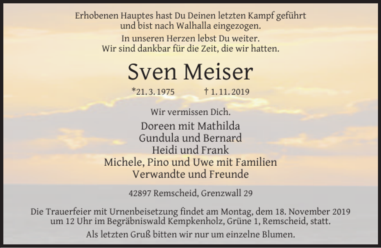 <p>Erhobenen Hauptes hast Du Deinen letzten Kampf geführt<br />und bist nach Walhalla eingezogen.<br />In unseren Herzen lebst Du weiter.<br />Wir sind dankbar für die Zeit, die wir hatten.</p><p>Sven Meiser<br />*21. 3. 1975</p><p>† 1. 11. 2019</p><p>Wir vermissen Dich.</p><p>Doreen mit Mathilda<br />Gundula und Bernard<br />Heidi und Frank<br />Michele, Pino und Uwe mit Familien<br />Verwandte und Freunde<br />42897 Remscheid, Grenzwall 29<br />Die Trauerfeier mit Urnenbeisetzung ﬁndet am Montag, dem 18. November 2019<br />um 12 Uhr im Begräbniswald Kempkenholz, Grüne 1, Remscheid, statt.<br />Als letzten Gruß bitten wir nur um einzelne Blumen.</p>