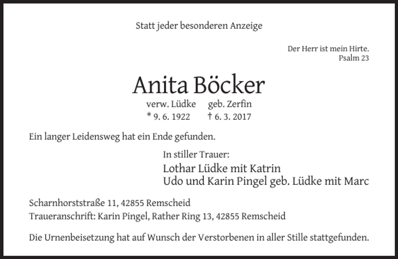 <p>Statt jeder besonderen Anzeige<br />Der Herr ist mein Hirte.<br />Psalm 23</p><p>Anita Böcker<br />verw. Lüdke<br />* 9. 6. 1922</p><p>geb. Zerfin<br />† 6. 3. 2017</p><p>Ein langer Leidensweg hat ein Ende gefunden.<br />In stiller Trauer:</p><p>Lothar Lüdke mit Katrin<br />Udo und Karin Pingel geb. Lüdke mit Marc<br />Scharnhorststraße 11, 42855 Remscheid<br />Traueranschrift: Karin Pingel, Rather Ring 13, 42855 Remscheid<br />Die Urnenbeisetzung hat auf Wunsch der Verstorbenen in aller Stille stattgefunden.</p>