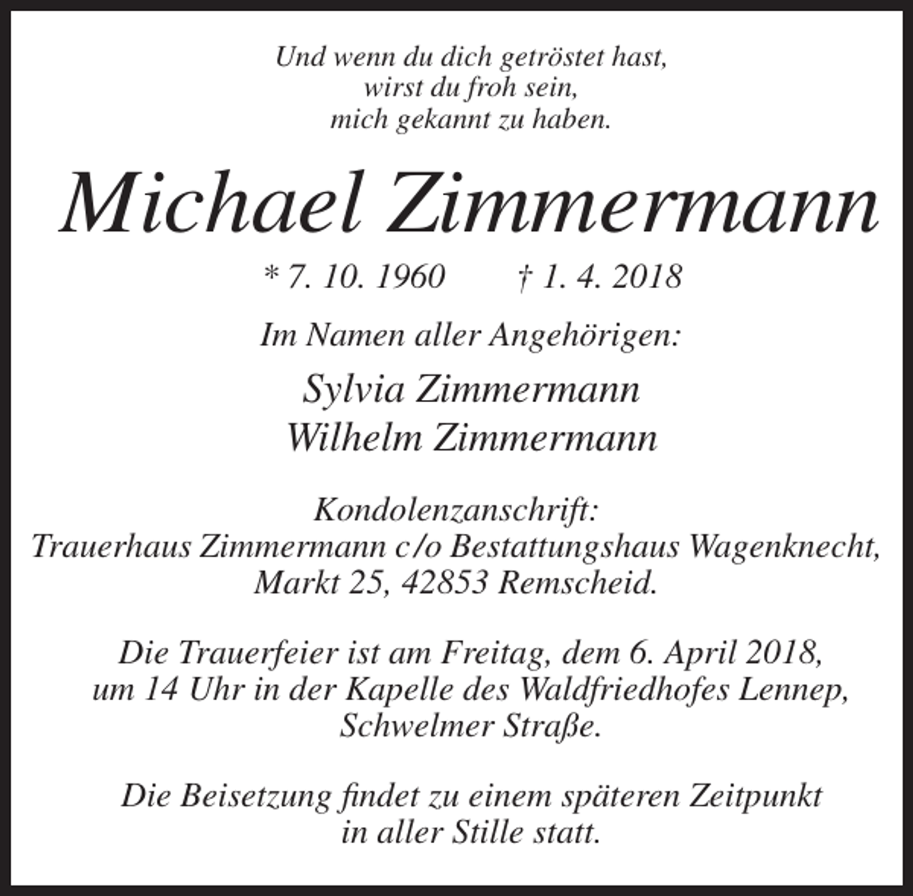 <p>Und wenn du dich getröstet hast,<br />wirst du froh sein,<br />mich gekannt zu haben.</p><p>Michael Zimmermann<br />* 7. 10. 1960</p><p>† 1. 4. 2018</p><p>Im Namen aller Angehörigen:</p><p>Sylvia Zimmermann<br />Wilhelm Zimmermann<br />Kondolenzanschrift:<br />Trauerhaus Zimmermann c /o Bestattungshaus Wagenknecht,<br />Markt 25, 42853 Remscheid.<br />Die Trauerfeier ist am Freitag, dem 6. April 2018,<br />um 14 Uhr in der Kapelle des Waldfriedhofes Lennep,<br />Schwelmer Straße.<br />Die Beisetzung findet zu einem späteren Zeitpunkt<br />in aller Stille statt.</p>