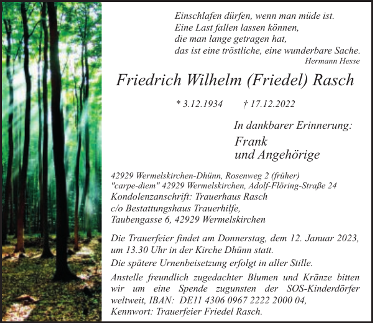 <p>Einschlafen dürfen, wenn man müde ist.<br />Eine Last fallen lassen können,<br />die man lange getragen hat,<br />das ist eine tröstliche, eine wunderbare Sache.<br />Hermann Hesse</p><p>Friedrich Wilhelm (Friedel) Rasch<br />* 3.12.1934</p><p>† 17.12.2022</p><p>In dankbarer Erinnerung:</p><p>Frank<br />und Angehörige<br />42929 Wermelskirchen-Dhünn, Rosenweg 2 (früher)<br />"carpe-diem" 42929 Wermelskirchen, Adolf-Flöring-Straße 24</p><p>Kondolenzanschrift: Trauerhaus Rasch<br />c/o Bestattungshaus Trauerhilfe,<br />Taubengasse 6, 42929 Wermelskirchen</p><p>Die Trauerfeier findet am Donnerstag, dem 12. Januar 2023,<br />um 13.30 Uhr in der Kirche Dhünn statt.<br />Die spätere Urnenbeisetzung erfolgt in aller Stille.<br />Anstelle freundlich zugedachter Blumen und Kränze bitten<br />wir um eine Spende zugunsten der SOS-Kinderdörfer<br />weltweit, IBAN: DE11 4306 0967 222004,<br />Kennwort: Trauerfeier Friedel Rasch.</p>