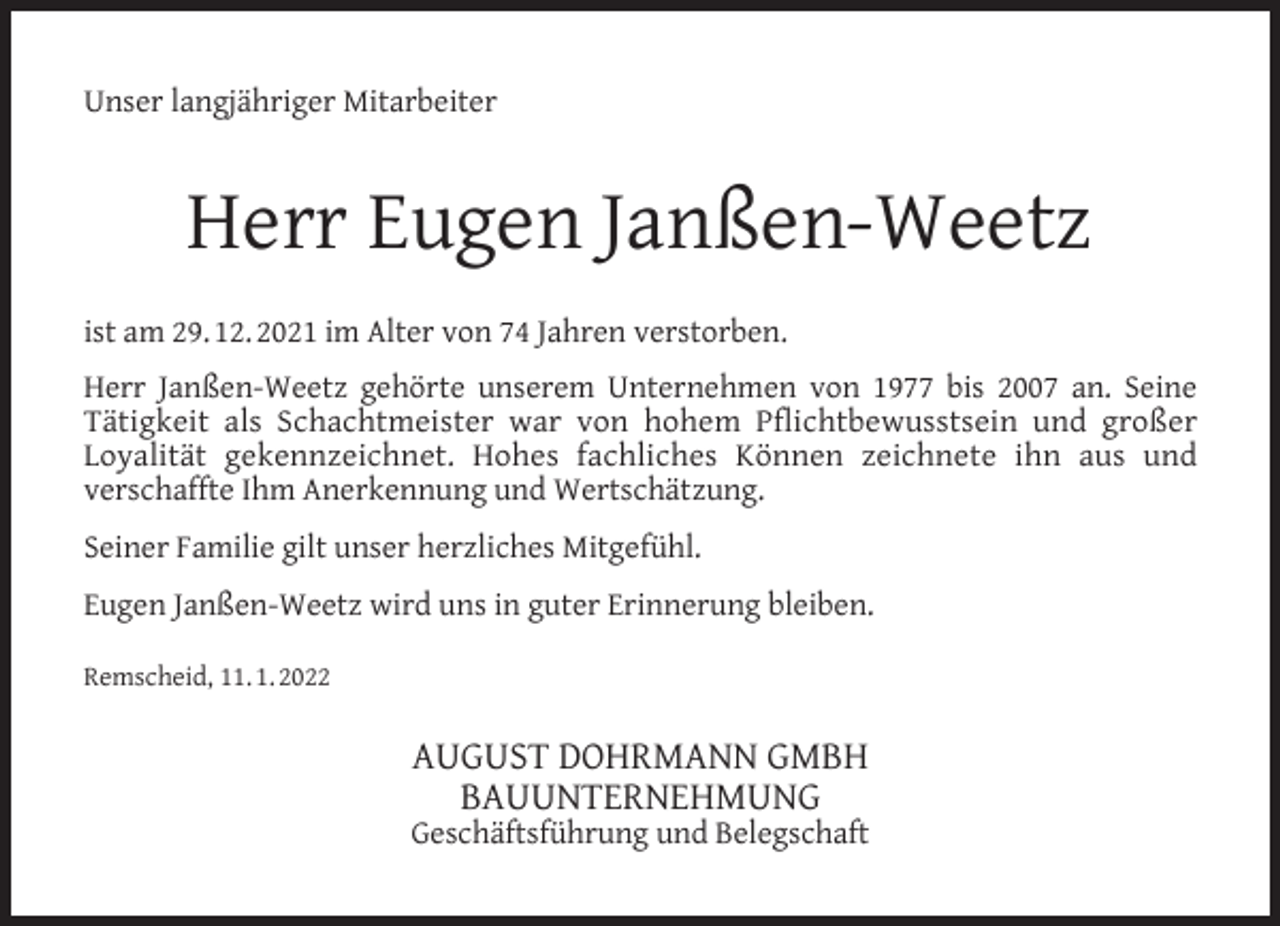 <p>Unser langjähriger Mitarbeiter</p><p>Herr Eugen Janßen-Weetz<br />ist am 29. 12. 2021 im Alter von 74 Jahren verstorben.<br />Herr Janßen-Weetz gehörte unserem Unternehmen von 1977 bis 2007 an. Seine<br />Tätigkeit als Schachtmeister war von hohem Pﬂichtbewusstsein und großer<br />Loyalität gekennzeichnet. Hohes fachliches Können zeichnete ihn aus und<br />verschaffte Ihm Anerkennung und Wertschätzung.<br />Seiner Familie gilt unser herzliches Mitgefühl.<br />Eugen Janßen-Weetz wird uns in guter Erinnerung bleiben.<br />Remscheid, 11. 1. 2022</p><p>AUGUST DOHRMANN GMBH<br />BAUUNTERNEHMUNG</p><p>Geschäftsführung und Belegschaft</p>