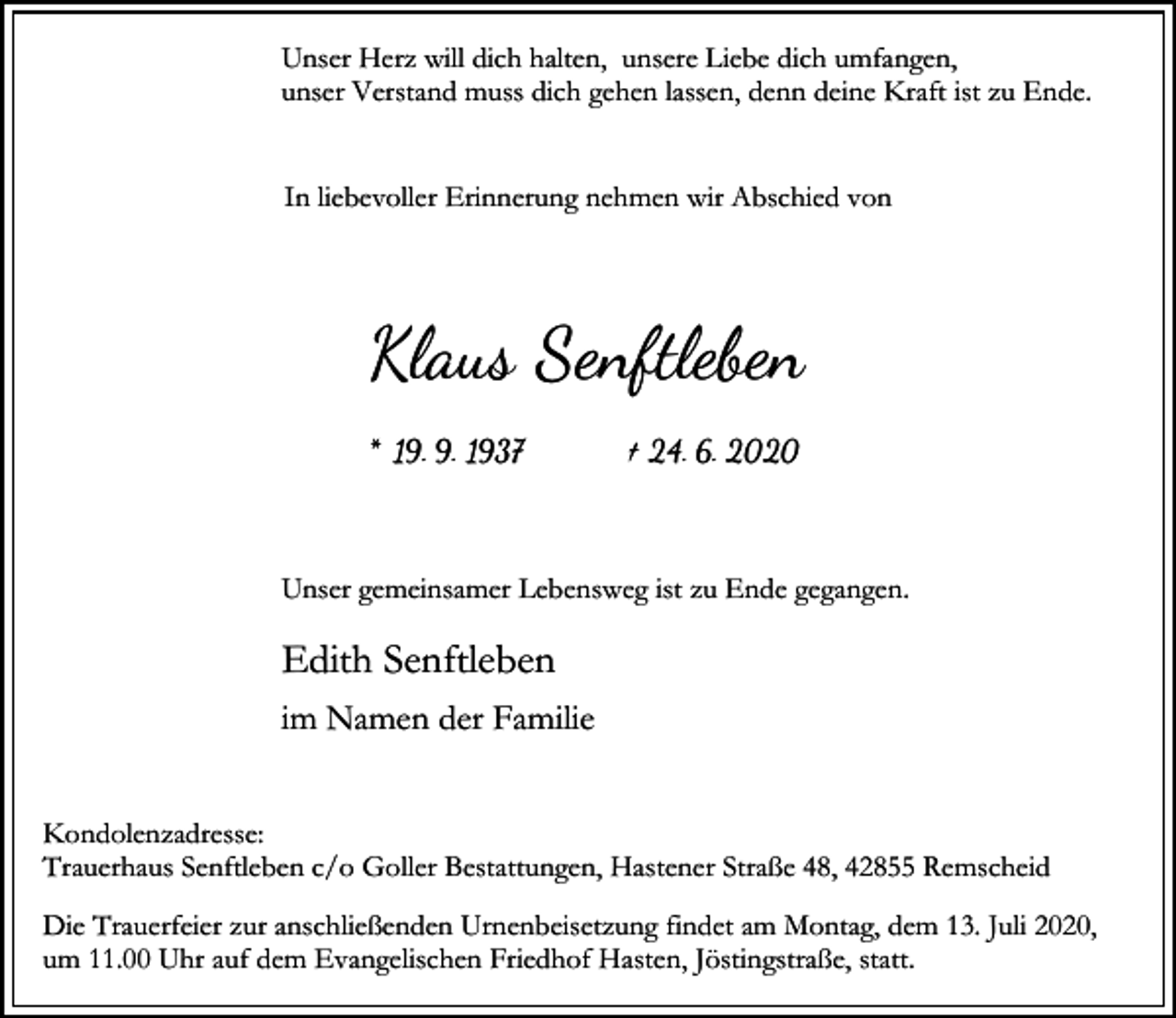 <p>Unser Herz will dich halten, unsere Liebe dich umfangen,<br />unser Verstand muss dich gehen lassen, denn deine Kraft ist zu Ende.<br />In liebevoller Erinnerung nehmen wir Abschied von</p><p>Klaus Senftleben<br />* 19. 9. 1937</p><p>† 24. 6. 2020</p><p>Unser gemeinsamer Lebensweg ist zu Ende gegangen.</p><p>Edith Senftleben<br />im Namen der Familie<br />Kondolenzadresse:<br />Trauerhaus Senftleben c/o Goller Bestattungen, Hastener Straße 48, 42855 Remscheid<br />Die Trauerfeier zur anschließenden Urnenbeisetzung findet am Montag, dem 13. Juli 2020,<br />um 11.00 Uhr auf dem Evangelischen Friedhof Hasten, Jöstingstraße, statt.</p>