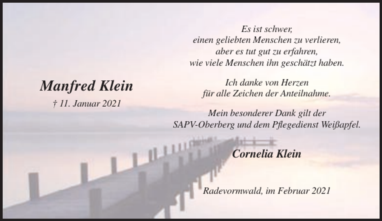 <p>Es ist schwer,<br />einen geliebten Menschen zu verlieren,<br />aber es tut gut zu erfahren,<br />wie viele Menschen ihn geschätzt haben.</p><p>Manfred Klein</p><p>Ich danke von Herzen<br />für alle Zeichen der Anteilnahme.</p><p>† 11. Januar 2021<br />Mein besonderer Dank gilt der<br />SAPV-Oberberg und dem Pflegedienst Weißapfel.</p><p>Cornelia Klein<br />Radevormwald, im Februar 2021</p>