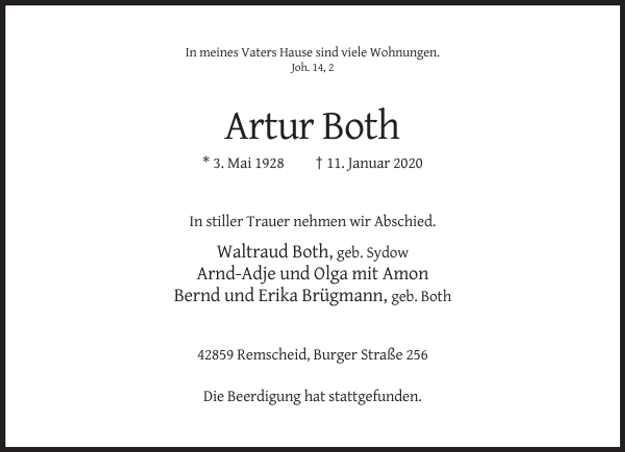 <p>In meines Vaters Hause sind viele Wohnungen.<br />Joh. 14, 2</p><p>Artur Both<br />* 3. Mai 1928</p><p>† 11. Januar 2020</p><p>In stiller Trauer nehmen wir Abschied.</p><p>Waltraud Both, geb. Sydow<br />Arnd-Adje und Olga mit Amon<br />Bernd und Erika Brügmann, geb. Both</p><p>42859 Remscheid, Burger Straße 256<br />Die Beerdigung hat stattgefunden.</p>