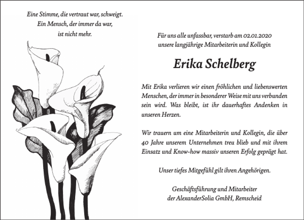<p>Eine Stimme, die vertraut war, schweigt.<br />Ein Mensch, der immer da war,<br />ist nicht mehr.</p><p>Für uns alle unfassbar, verstarb am 02.01.2020<br />unsere langjährige Mitarbeiterin und Kollegin</p><p>Erika Schelberg<br />Mit Erika verlieren wir einen fröhlichen und liebenswerten<br />Menschen, der immer in besonderer Weise mit uns verbunden<br />sein wird. Was bleibt, ist ihr dauerhaftes Andenken in<br />unseren Herzen.<br />Wir trauern um eine Mitarbeiterin und Kollegin, die über<br />40 Jahre unserem Unternehmen treu blieb und mit ihrem<br />Einsatz und Know-how massiv unseren Erfolg geprägt hat.<br />Unser tiefes Mitgefühl gilt ihren Angehörigen.<br />Geschäftsführung und Mitarbeiter<br />der AlexanderSolia GmbH, Remscheid</p>