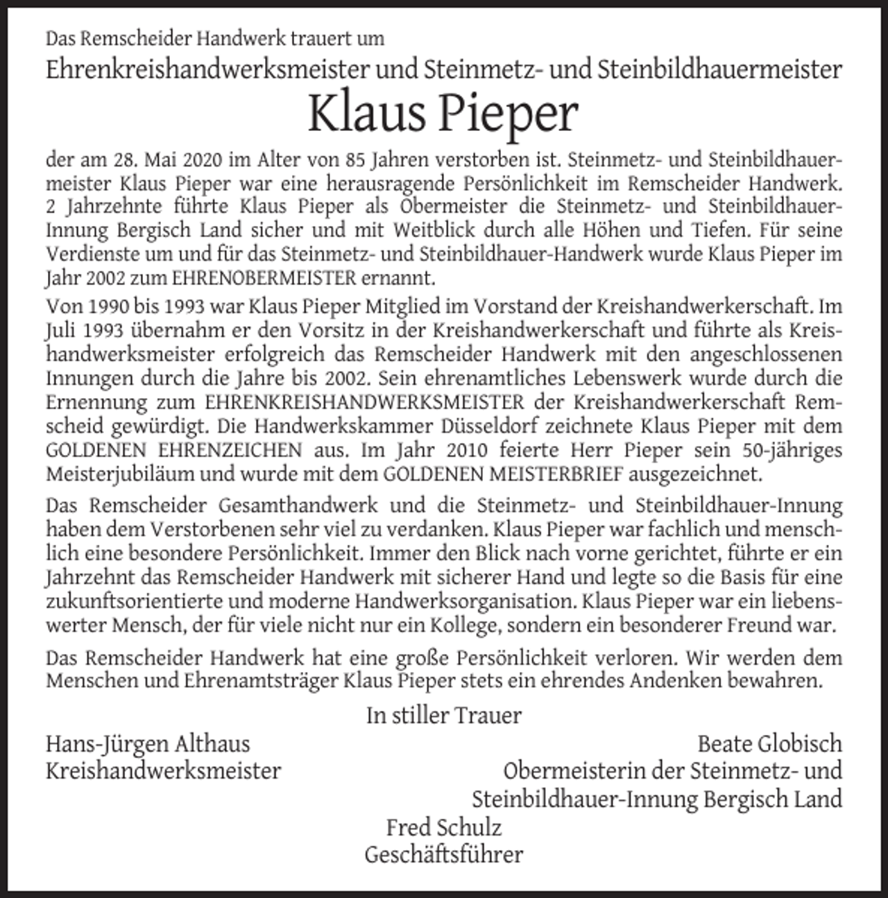 <p>Das Remscheider Handwerk trauert um</p><p>Ehrenkreishandwerksmeister und Steinmetz- und Steinbildhauermeister</p><p>Klaus Pieper<br />der am 28. Mai 2020 im Alter von 85 Jahren verstorben ist. Steinmetz- und Steinbildhauermeister Klaus Pieper war eine herausragende Persönlichkeit im Remscheider Handwerk.<br />2 Jahrzehnte führte Klaus Pieper als Obermeister die Steinmetz- und SteinbildhauerInnung Bergisch Land sicher und mit Weitblick durch alle Höhen und Tiefen. Für seine<br />Verdienste um und für das Steinmetz- und Steinbildhauer-Handwerk wurde Klaus Pieper im<br />Jahr 2002 zum EHRENOBERMEISTER ernannt.<br />Von 1990 bis 1993 war Klaus Pieper Mitglied im Vorstand der Kreishandwerkerschaft. Im<br />Juli 1993 übernahm er den Vorsitz in der Kreishandwerkerschaft und führte als Kreishandwerksmeister erfolgreich das Remscheider Handwerk mit den angeschlossenen<br />Innungen durch die Jahre bis 2002. Sein ehrenamtliches Lebenswerk wurde durch die<br />Ernennung zum EHRENKREISHANDWERKSMEISTER der Kreishandwerkerschaft Remscheid gewürdigt. Die Handwerkskammer Düsseldorf zeichnete Klaus Pieper mit dem<br />GOLDENEN EHRENZEICHEN aus. Im Jahr 2010 feierte Herr Pieper sein 50-jähriges<br />Meisterjubiläum und wurde mit dem GOLDENEN MEISTERBRIEF ausgezeichnet.<br />Das Remscheider Gesamthandwerk und die Steinmetz- und Steinbildhauer-Innung<br />haben dem Verstorbenen sehr viel zu verdanken. Klaus Pieper war fachlich und menschlich eine besondere Persönlichkeit. Immer den Blick nach vorne gerichtet, führte er ein<br />Jahrzehnt das Remscheider Handwerk mit sicherer Hand und legte so die Basis für eine<br />zukunftsorientierte und moderne Handwerksorganisation. Klaus Pieper war ein liebenswerter Mensch, der für viele nicht nur ein Kollege, sondern ein besonderer Freund war.<br />Das Remscheider Handwerk hat eine große Persönlichkeit verloren. Wir werden dem<br />Menschen und Ehrenamtsträger Klaus Pieper stets ein ehrendes Andenken bewahren.</p><p>In stiller Trauer<br />Hans-Jürgen Althaus<br />Kreishandwerksmeister</p><p>Beate Globisch<br />Obermeisterin der Steinmetz- und<br />Steinbildhauer-Innung Bergisch Land<br />Fred Schulz<br />Geschäftsführer</p>