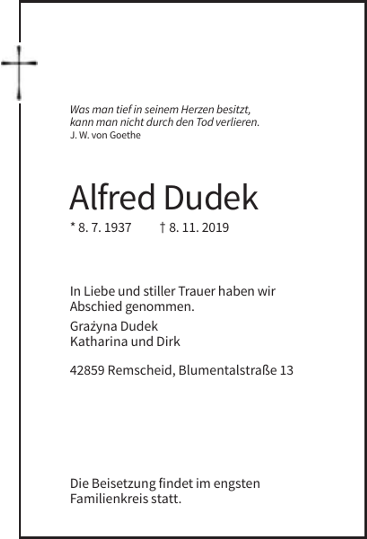 <p>Was man tief in seinem Herzen besitzt,<br />kann man nicht durch den Tod verlieren.<br />J. W. von Goethe</p><p>Alfred Dudek<br />* 8. 7. 1937</p><p>† 8. 11. 2019</p><p>In Liebe und stiller Trauer haben wir<br />Abschied genommen.<br />Gra˙<br />zyna Dudek<br />Katharina und Dirk<br />42859 Remscheid, Blumentalstraße 13</p><p>Die Beisetzung findet im engsten<br />Familienkreis statt.</p>