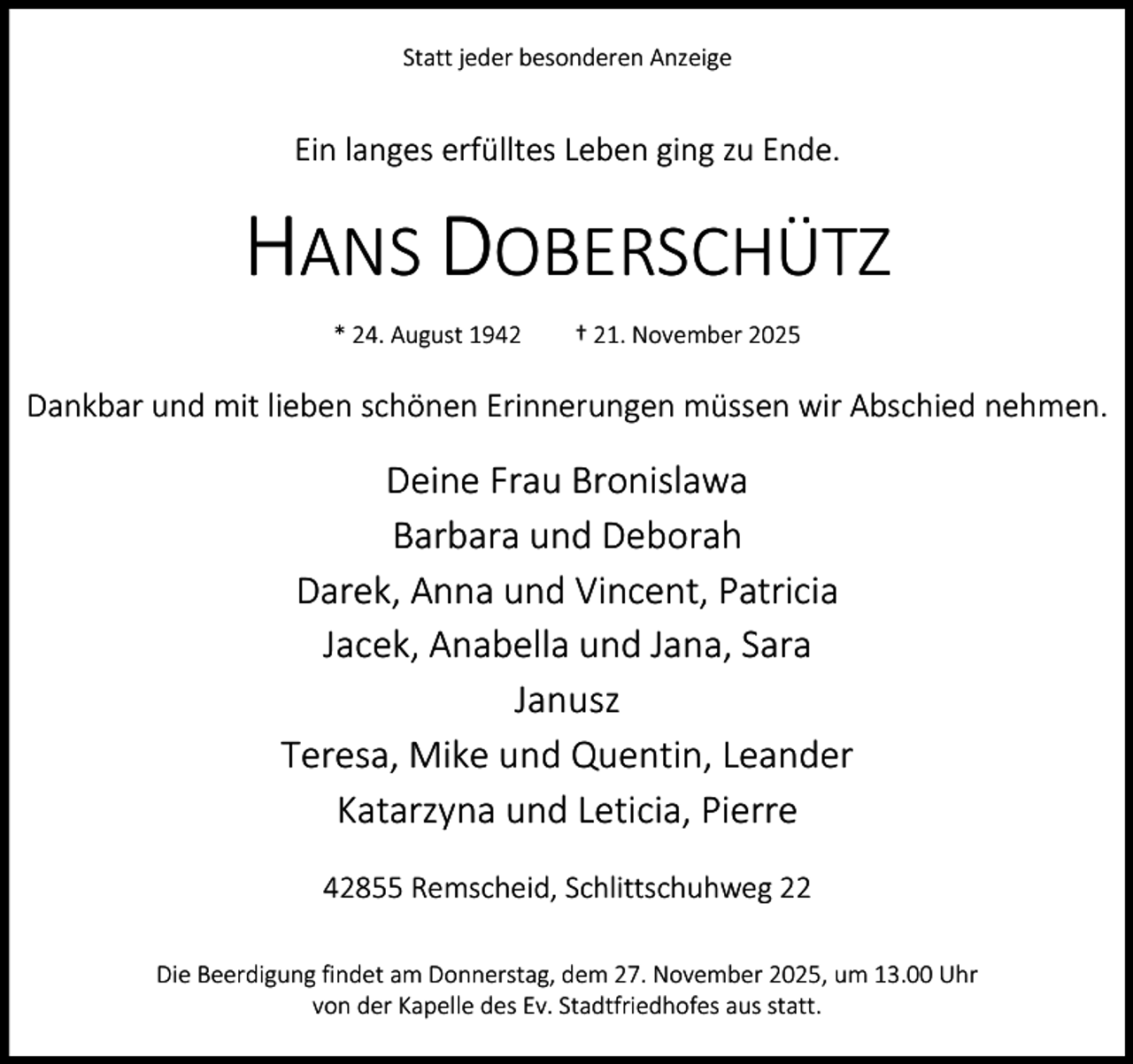 <p>Statt jeder besonderen Anzeige</p><p>Ein langes erfülltes Leben ging zu Ende.</p><p>HANS DOBERSCHÜTZ<br />* 24. August 1942</p><p>† 21. November 2025</p><p>Dankbar und mit lieben schönen Erinnerungen müssen wir Abschied nehmen.</p><p>Deine Frau Bronislawa<br />Barbara und Deborah<br />Darek, Anna und Vincent, Patricia<br />Jacek, Anabella und Jana, Sara<br />Janusz<br />Teresa, Mike und Quentin, Leander<br />Katarzyna und Leticia, Pierre<br />42855 Remscheid, Schlittschuhweg 22<br />Die Beerdigung findet am Donnerstag, dem 27. November 2025, um 13.00 Uhr<br />von der Kapelle des Ev. Stadtfriedhofes aus statt.</p>
