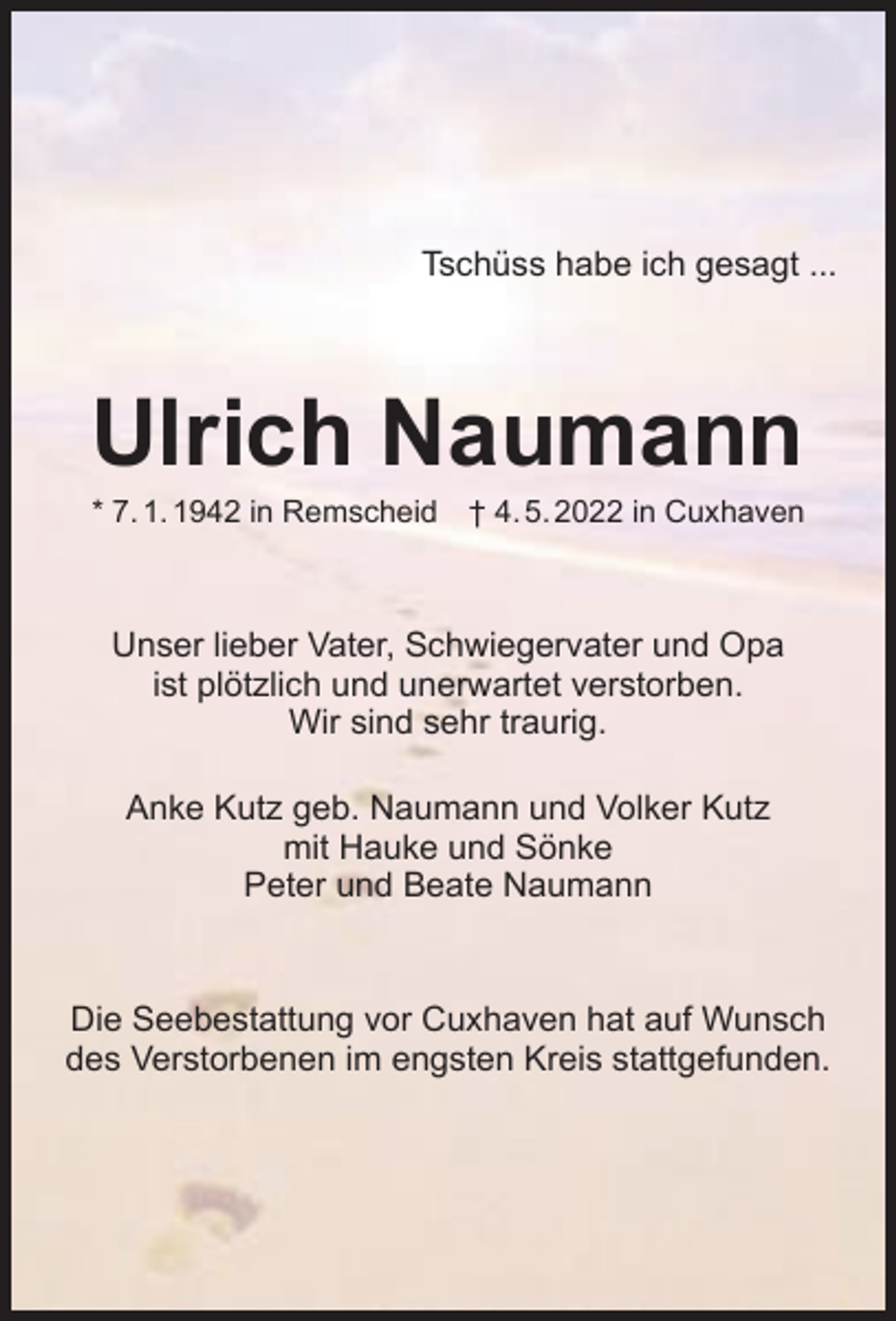 <p>Tschüss habe ich gesagt ...</p><p>Ulrich Naumann<br />* 7. 1. 1942 in Remscheid</p><p>† 4. 5. 2022 in Cuxhaven</p><p>Unser lieber Vater, Schwiegervater und Opa<br />ist plötzlich und unerwartet verstorben.<br />Wir sind sehr traurig.<br />Anke Kutz geb. Naumann und Volker Kutz<br />mit Hauke und Sönke<br />Peter und Beate Naumann</p><p>Die Seebestattung vor Cuxhaven hat auf Wunsch<br />des Verstorbenen im engsten Kreis stattgefunden.</p>