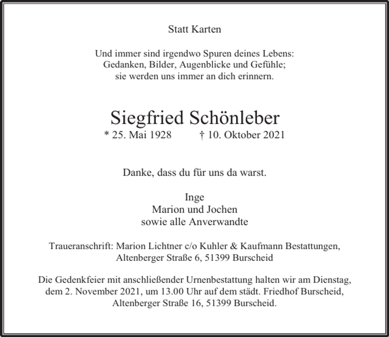 <p>Statt Karten<br />Und immer sind irgendwo Spuren deines Lebens:<br />Gedanken, Bilder, Augenblicke und Gefühle;<br />sie werden uns immer an dich erinnern.</p><p>Siegfried Schönleber</p><p>* 25. Mai 1928</p><p>† 10. Oktober 2021</p><p>Danke, dass du für uns da warst.<br />Inge<br />Marion und Jochen<br />sowie alle Anverwandte<br />Traueranschrift: Marion Lichtner c/o Kuhler &amp; Kaufmann Bestattungen,<br />Altenberger Straße 6, 51399 Burscheid<br />Die Gedenkfeier mit anschließender Urnenbestattung halten wir am Dienstag,<br />dem 2. November 2021, um 13.00 Uhr auf dem städt. Friedhof Burscheid,<br />Altenberger Straße 16, 51399 Burscheid.</p>