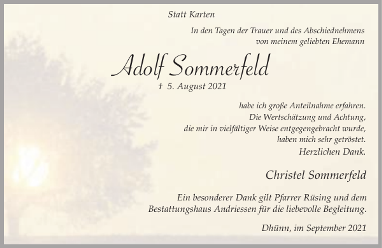 <p>Statt Karten<br />In den Tagen der Trauer und des Abschiednehmens<br />von meinem geliebten Ehemann</p><p>Adolf Sommerfeld<br />† 5. August 2021</p><p>habe ich große Anteilnahme erfahren.<br />Die Wertschätzung und Achtung,<br />die mir in vielfältiger Weise entgegengebracht wurde,<br />haben mich sehr getröstet.</p><p>Herzlichen Dank.</p><p>Christel Sommerfeld<br />Ein besonderer Dank gilt Pfarrer Rüsing und dem<br />Bestattungshaus Andriessen für die liebevolle Begleitung.<br />Dhünn, im September 2021</p>