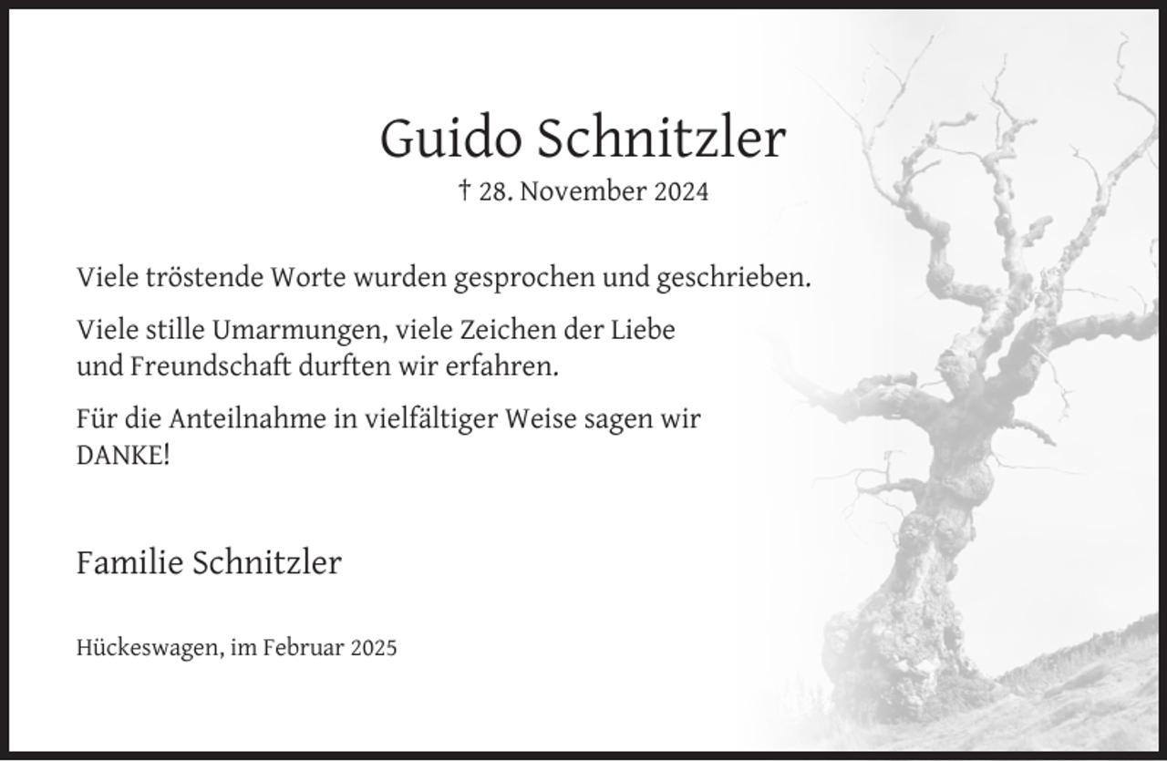 <p>Guido Schnitzler<br />† 28. November 2024</p><p>Viele tröstende Worte wurden gesprochen und geschrieben.<br />Viele stille Umarmungen, viele Zeichen der Liebe<br />und Freundschaft durften wir erfahren.<br />Für die Anteilnahme in vielfältiger Weise sagen wir<br />DANKE!</p><p>Familie Schnitzler<br />Hückeswagen, im Februar 2025</p>
