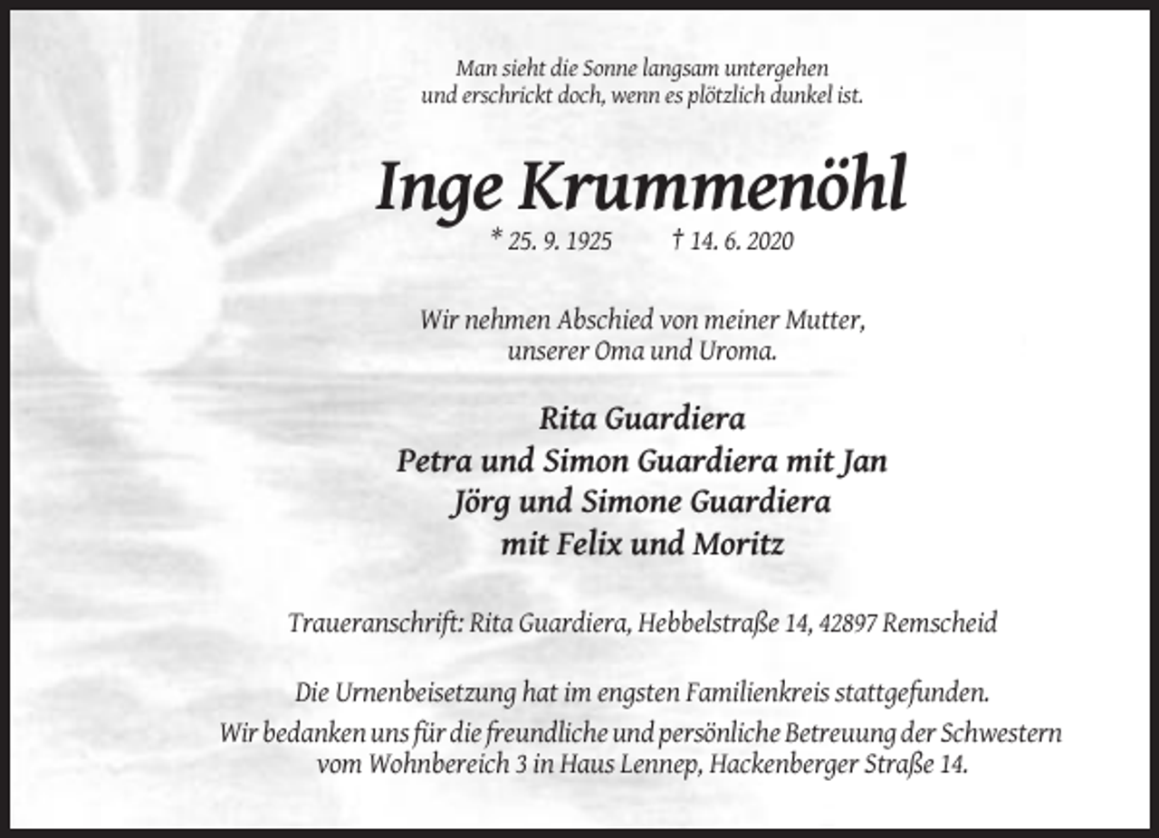 <p>Man sieht die Sonne langsam untergehen<br />und erschrickt doch, wenn es plötzlich dunkel ist.</p><p>Inge Krummenöhl<br />* 25. 9. 1925</p><p>† 14. 6. 2020</p><p>Wir nehmen Abschied von meiner Mutter,<br />unserer Oma und Uroma.</p><p>Rita Guardiera<br />Petra und Simon Guardiera mit Jan<br />Jörg und Simone Guardiera<br />mit Felix und Moritz<br />Traueranschrift: Rita Guardiera, Hebbelstraße 14, 42897 Remscheid<br />Die Urnenbeisetzung hat im engsten Familienkreis stattgefunden.<br />Wir bedanken uns für die freundliche und persönliche Betreuung der Schwestern<br />vom Wohnbereich 3 in Haus Lennep, Hackenberger Straße 14.</p>