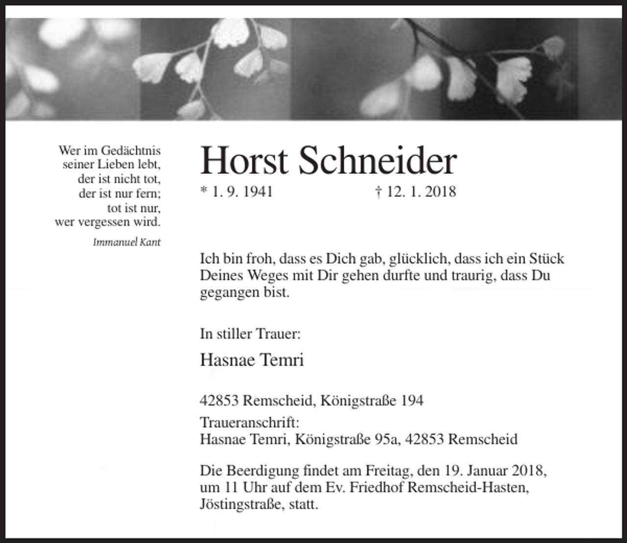 <p>Wer im Gedächtnis<br />seiner Lieben lebt,<br />der ist nicht tot,<br />der ist nur fern;<br />tot ist nur,<br />wer vergessen wird.</p><p>Horst Schneider<br />* 1. 9. 1941</p><p>† 12. 1. 2018</p><p>Immanuel Kant</p><p>Ich bin froh, dass es Dich gab, glücklich, dass ich ein Stück<br />Deines Weges mit Dir gehen durfte und traurig, dass Du<br />gegangen bist.<br />In stiller Trauer:</p><p>Hasnae Temri<br />42853 Remscheid, Königstraße 194<br />Traueranschrift:<br />Hasnae Temri, Königstraße 95a, 42853 Remscheid<br />Die Beerdigung findet am Freitag, den 19. Januar 2018,<br />um 11 Uhr auf dem Ev. Friedhof Remscheid-Hasten,<br />Jöstingstraße, statt.</p>