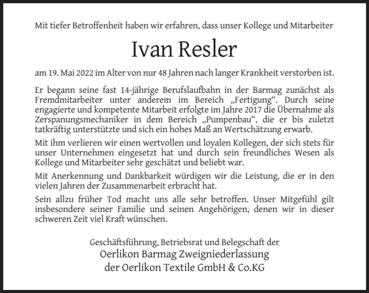<p>Mit tiefer Betroffenheit haben wir erfahren, dass unser Kollege und Mitarbeiter</p><p>Ivan Resler<br />am 19. Mai 2022 im Alter von nur 48 Jahren nach langer Krankheit verstorben ist.<br />Er begann seine fast 14-jährige Berufslaufbahn in der Barmag zunächst als<br />Fremdmitarbeiter unter anderem im Bereich „Fertigung“. Durch seine<br />engagierte und kompetente Mitarbeit erfolgte im Jahre 2017 die Übernahme als<br />Zerspanungsmechaniker in dem Bereich „Pumpenbau“, die er bis zuletzt<br />tatkräftig unterstützte und sich ein hohes Maß an Wertschätzung erwarb.<br />Mit ihm verlieren wir einen wertvollen und loyalen Kollegen, der sich stets für<br />unser Unternehmen eingesetzt hat und durch sein freundliches Wesen als<br />Kollege und Mitarbeiter sehr geschätzt und beliebt war.<br />Mit Anerkennung und Dankbarkeit würdigen wir die Leistung, die er in den<br />vielen Jahren der Zusammenarbeit erbracht hat.<br />Sein allzu früher Tod macht uns alle sehr betroffen. Unser Mitgefühl gilt<br />insbesondere seiner Familie und seinen Angehörigen, denen wir in dieser<br />schweren Zeit viel Kraft wünschen.<br />Geschäftsführung, Betriebsrat und Belegschaft der</p><p>Oerlikon Barmag Zweigniederlassung<br />der Oerlikon Textile GmbH &amp; Co.KG</p>