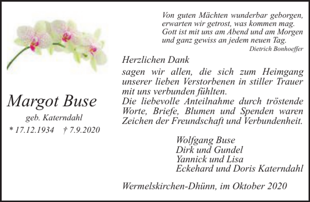 <p>Von guten Mächten wunderbar geborgen,<br />erwarten wir getrost, was kommen mag.<br />Gott ist mit uns am Abend und am Morgen<br />und ganz gewiss an jedem neuen Tag.<br />Dietrich Bonhoeffer</p><p>Margot Buse</p><p>geb. Katerndahl<br />* 17.12.1934 † 7.9.2020</p><p>Herzlichen Dank<br />sagen wir allen, die sich zum Heimgang<br />unserer lieben Verstorbenen in stiller Trauer<br />mit uns verbunden fühlten.<br />Die liebevolle Anteilnahme durch tröstende<br />Worte, Briefe, Blumen und Spenden waren<br />Zeichen der Freundschaft und Verbundenheit.<br />Wolfgang Buse<br />Dirk und Gundel<br />Yannick und Lisa<br />Eckehard und Doris Katerndahl<br />Wermelskirchen-Dhünn, im Oktober 2020</p>