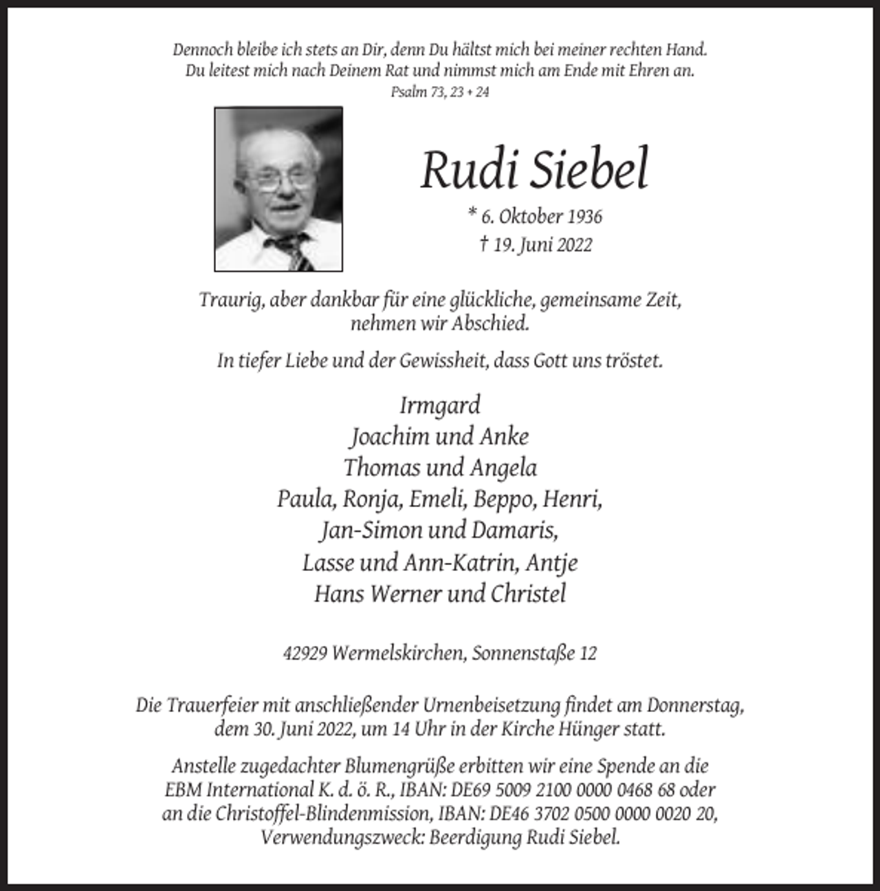 <p>Dennoch bleibe ich stets an Dir, denn Du hältst mich bei meiner rechten Hand.<br />Du leitest mich nach Deinem Rat und nimmst mich am Ende mit Ehren an.<br />Psalm 73, 23 + 24</p><p>Rudi Siebel<br />* 6. Oktober 1936<br />† 19. Juni 2022<br />Traurig, aber dankbar für eine glückliche, gemeinsame Zeit,<br />nehmen wir Abschied.<br />In tiefer Liebe und der Gewissheit, dass Gott uns tröstet.</p><p>Irmgard<br />Joachim und Anke<br />Thomas und Angela<br />Paula, Ronja, Emeli, Beppo, Henri,<br />Jan-Simon und Damaris,<br />Lasse und Ann-Katrin, Antje<br />Hans Werner und Christel<br />42929 Wermelskirchen, Sonnenstaße 12<br />Die Trauerfeier mit anschließender Urnenbeisetzung findet am Donnerstag,<br />dem 30. Juni 2022, um 14 Uhr in der Kirche Hünger statt.<br />Anstelle zugedachter Blumengrüße erbitten wir eine Spende an die<br />EBM International K. d. ö. R., IBAN: DE69 5009 2104 oder<br />an die Christoffel-Blindenmission, IBAN: DE46 3702 05,<br />Verwendungszweck: Beerdigung Rudi Siebel.</p>