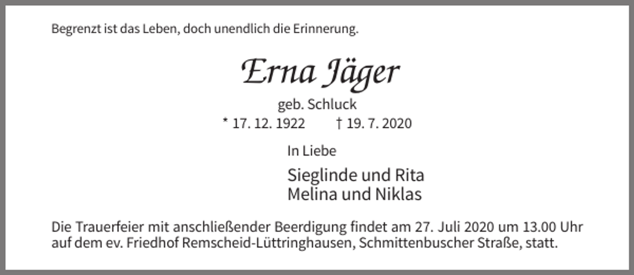 <p>Begrenzt ist das Leben, doch unendlich die Erinnerung.</p><p>Erna Jäger<br />geb. Schluck<br />* 17. 12. 1922<br />† 19. 7. 2020<br />In Liebe</p><p>Sieglinde und Rita<br />Melina und Niklas<br />Die Trauerfeier mit anschließender Beerdigung findet am 27. Juli 2020 um 13.00 Uhr<br />auf dem ev. Friedhof Remscheid-Lüttringhausen, Schmittenbuscher Straße, statt.</p>