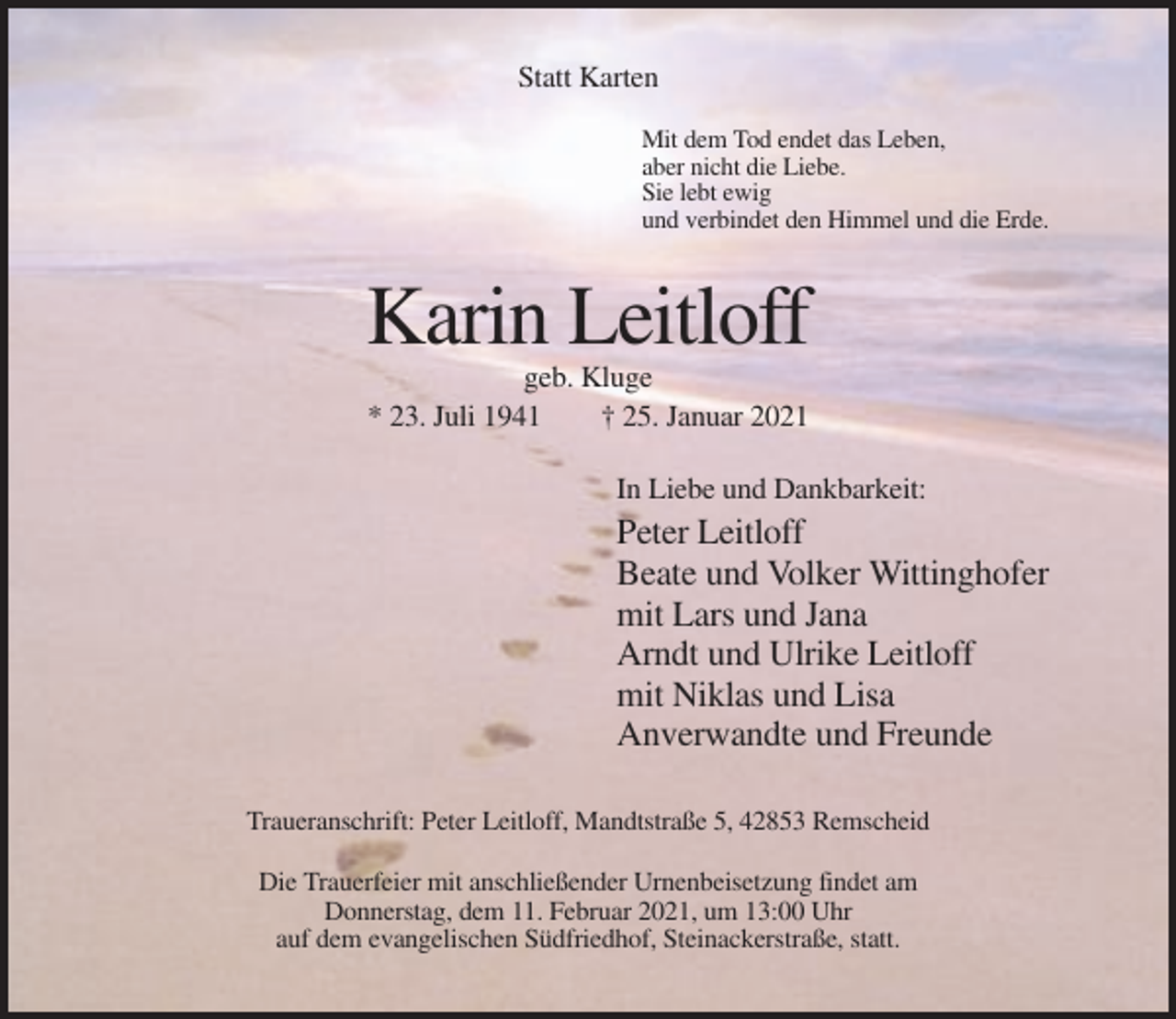 <p>Statt Karten<br />Mit dem Tod endet das Leben,<br />aber nicht die Liebe.<br />Sie lebt ewig<br />und verbindet den Himmel und die Erde.</p><p>Karin Leitloff<br />geb. Kluge<br />* 23. Juli 1941<br />† 25. Januar 2021<br />In Liebe und Dankbarkeit:</p><p>Peter Leitloff<br />Beate und Volker Wittinghofer<br />mit Lars und Jana<br />Arndt und Ulrike Leitloff<br />mit Niklas und Lisa<br />Anverwandte und Freunde<br />Traueranschrift: Peter Leitloff, Mandtstraße 5, 42853 Remscheid<br />Die Trauerfeier mit anschließender Urnenbeisetzung findet am<br />Donnerstag, dem 11. Februar 2021, um 13:00 Uhr<br />auf dem evangelischen Südfriedhof, Steinackerstraße, statt.</p>