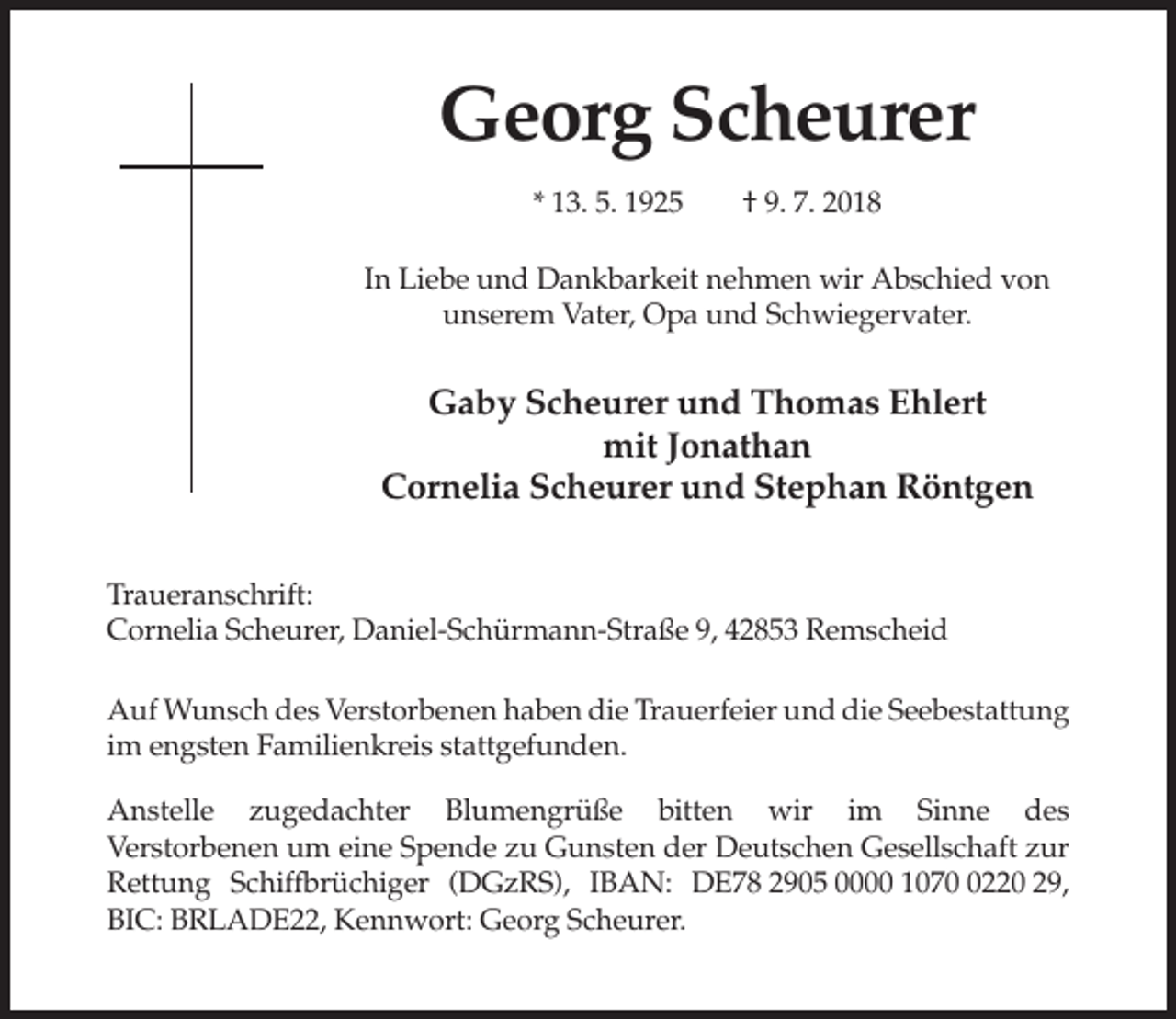 <p>Georg Scheurer<br />* 13. 5. 1925</p><p>† 9. 7. 2018</p><p>In Liebe und Dankbarkeit nehmen wir Abschied von<br />unserem Vater, Opa und Schwiegervater.</p><p>Gaby Scheurer und Thomas Ehlert<br />mit Jonathan<br />Cornelia Scheurer und Stephan Röntgen<br />Traueranschrift:<br />Cornelia Scheurer, Daniel-Schürmann-Straße 9, 42853 Remscheid<br />Auf Wunsch des Verstorbenen haben die Trauerfeier und die Seebestattung<br />im engsten Familienkreis stattgefunden.<br />Anstelle zugedachter Blumengrüße bitten wir im Sinne des<br />Verstorbenen um eine Spende zu Gunsten der Deutschen Gesellschaft zur<br />Rettung Schiffbrüchiger (DGzRS), IBAN: DE78 2905 0000 107220 29,<br />BIC: BRLADE22, Kennwort: Georg Scheurer.</p>