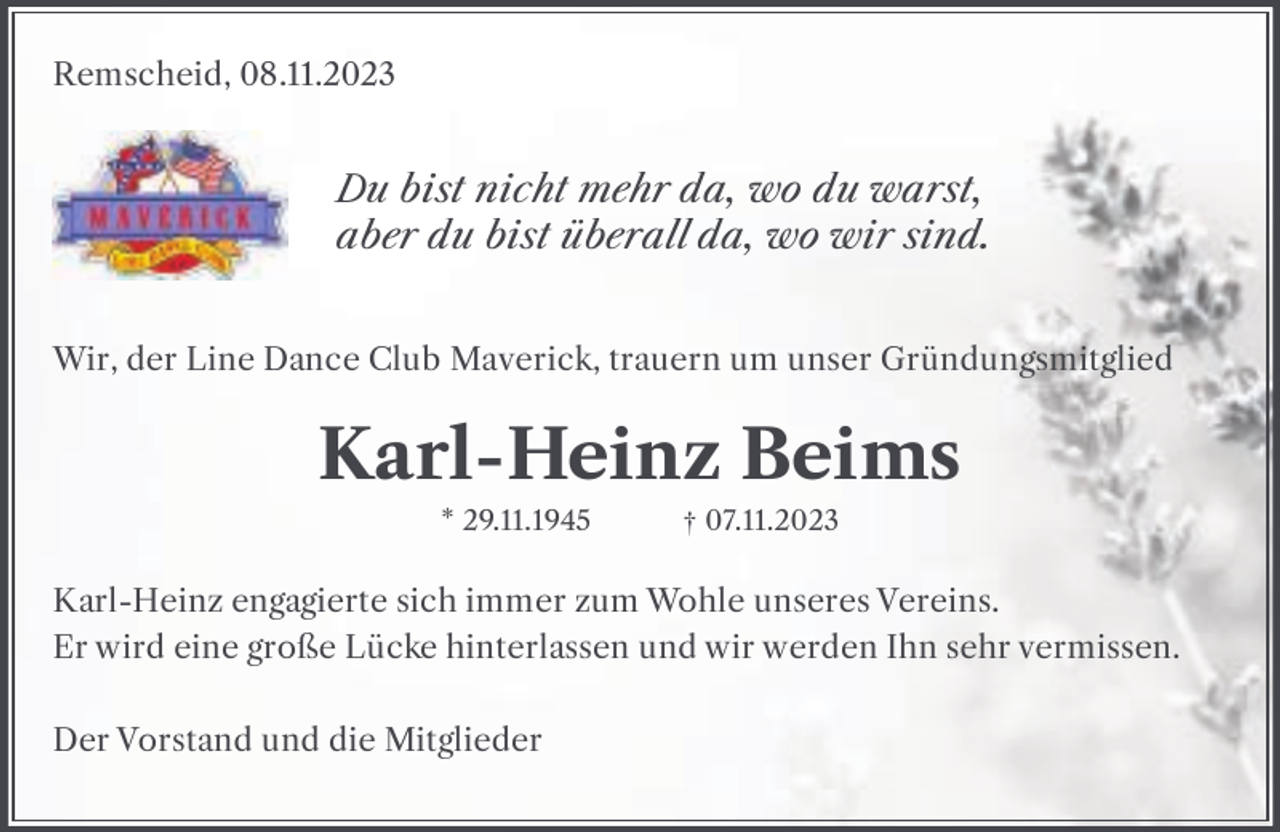 <p>Remscheid, 08.11.2023</p><p>Du bist nicht mehr da, wo du warst,<br />aber du bist überall da, wo wir sind.<br />Wir, der Line Dance Club Maverick, trauern um unser Gründungsmitglied</p><p>Karl-Heinz Beims<br />* 29.11.1945</p><p>† 07.11.2023</p><p>Karl-Heinz engagierte sich immer zum Wohle unseres Vereins.<br />Er wird eine große Lücke hinterlassen und wir werden Ihn sehr vermissen.<br />Der Vorstand und die Mitglieder</p>
