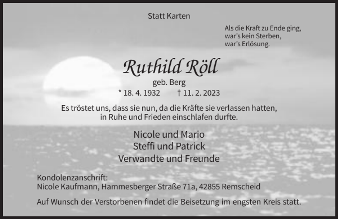 <p>Statt Karten<br />Als die Kraft zu Ende ging,<br />war’s kein Sterben,<br />war’s Erlösung.</p><p>Ruthild Röll<br />geb. Berg<br />* 18. 4. 1932<br />† 11. 2. 2023<br />Es tröstet uns, dass sie nun, da die Kräfte sie verlassen hatten,<br />in Ruhe und Frieden einschlafen durfte.</p><p>Nicole und Mario<br />Steffi und Patrick<br />Verwandte und Freunde<br />Kondolenzanschrift:<br />Nicole Kaufmann, Hammesberger Straße 71a, 42855 Remscheid<br />Auf Wunsch der Verstorbenen findet die Beisetzung im engsten Kreis statt.</p>