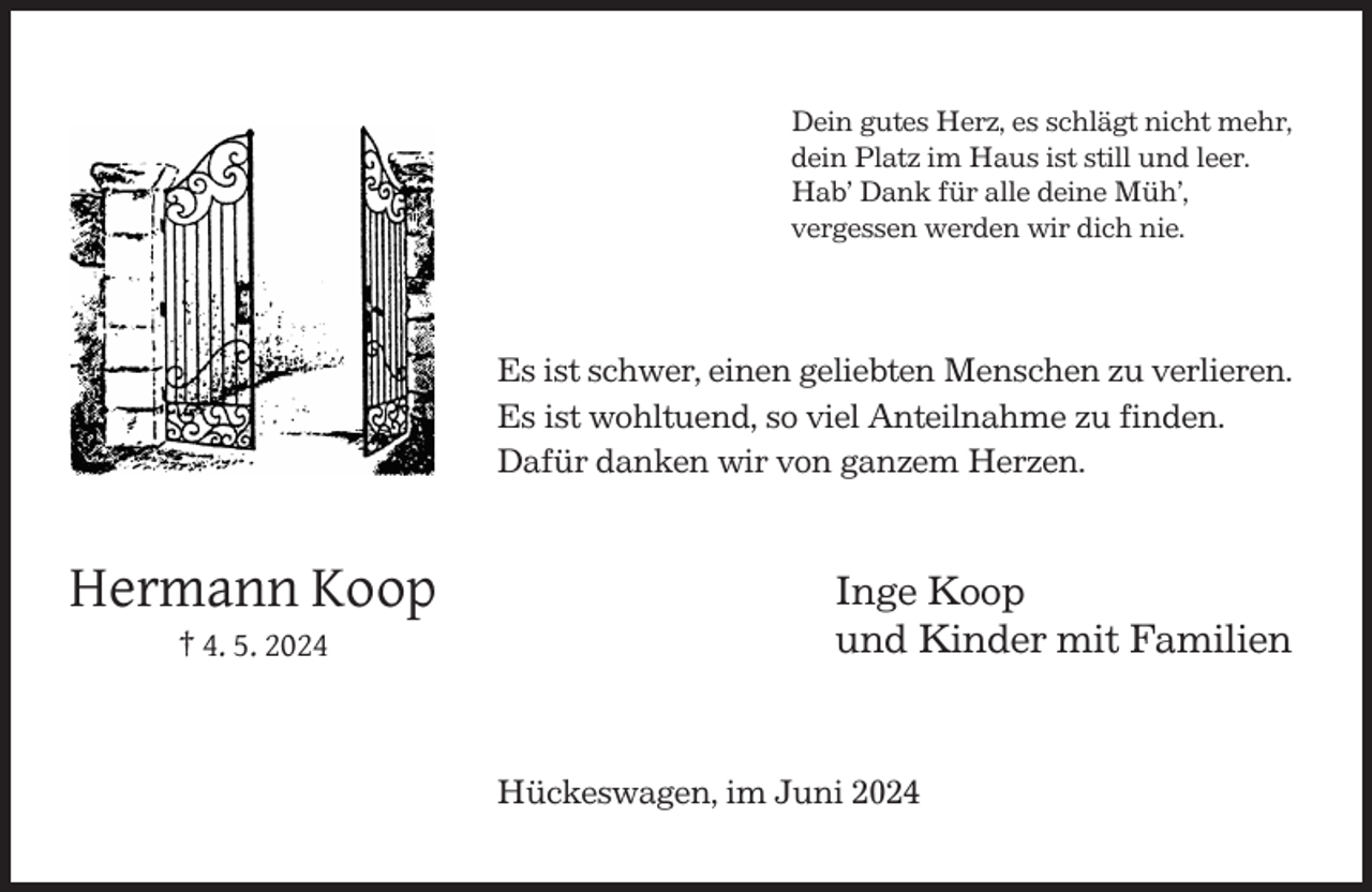 <p>Dein gutes Herz, es schlägt nicht mehr,<br />dein Platz im Haus ist still und leer.<br />Hab’ Dank für alle deine Müh’,<br />vergessen werden wir dich nie.</p><p>Es ist schwer, einen geliebten Menschen zu verlieren.<br />Es ist wohltuend, so viel Anteilnahme zu finden.<br />Dafür danken wir von ganzem Herzen.</p><p>Hermann Koop<br />† 4. 5. 2024</p><p>Inge Koop<br />und Kinder mit Familien</p><p>Hückeswagen, im Juni 2024</p>