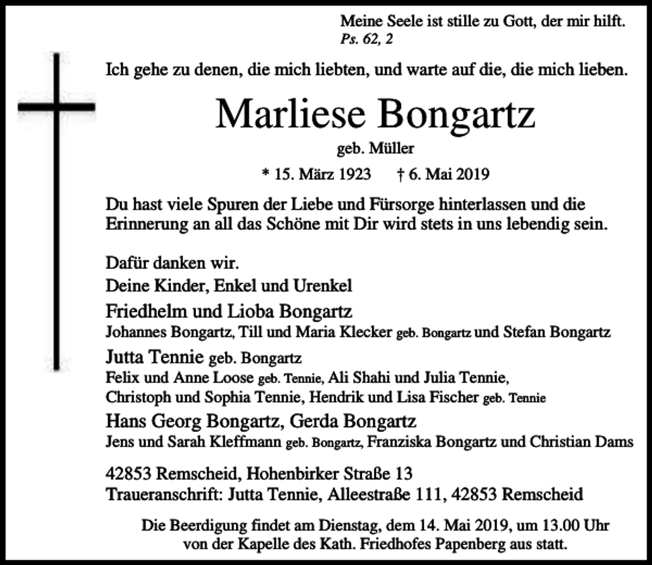 <p>Meine Seele ist stille zu Gott, der mir hilft.<br />Ps. 62, 2</p><p>Ich gehe zu denen, die mich liebten, und warte auf die, die mich lieben.</p><p>Marliese Bongartz<br />geb. Müller</p><p>* 15. März 1923</p><p>† 6. Mai 2019</p><p>Du hast viele Spuren der Liebe und Fürsorge hinterlassen und die<br />Erinnerung an all das Schöne mit Dir wird stets in uns lebendig sein.<br />Dafür danken wir.<br />Deine Kinder, Enkel und Urenkel</p><p>Friedhelm und Lioba Bongartz</p><p>Johannes Bongartz, Till und Maria Klecker geb. Bongartz und Stefan Bongartz</p><p>Jutta Tennie geb. Bongartz</p><p>Felix und Anne Loose geb. Tennie, Ali Shahi und Julia Tennie,<br />Christoph und Sophia Tennie, Hendrik und Lisa Fischer geb. Tennie</p><p>Hans Georg Bongartz, Gerda Bongartz</p><p>Jens und Sarah Kleffmann geb. Bongartz, Franziska Bongartz und Christian Dams</p><p>42853 Remscheid, Hohenbirker Straße 13<br />Traueranschrift: Jutta Tennie, Alleestraße 111, 42853 Remscheid<br />Die Beerdigung findet am Dienstag, dem 14. Mai 2019, um 13.00 Uhr<br />von der Kapelle des Kath. Friedhofes Papenberg aus statt.</p>