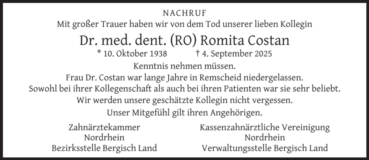 <p>NACHRUF<br />Mit großer Trauer haben wir von dem Tod unserer lieben Kollegin</p><p>Dr. med. dent. (RO) Romita Costan</p><p>* 10. Oktober 1938<br />† 4. September 2025<br />Kenntnis nehmen müssen.<br />Frau Dr. Costan war lange Jahre in Remscheid niedergelassen.<br />Sowohl bei ihrer Kollegenschaft als auch bei ihren Patienten war sie sehr beliebt.<br />Wir werden unsere geschätzte Kollegin nicht vergessen.<br />Unser Mitgefühl gilt ihren Angehörigen.<br />Zahnärztekammer<br />Nordrhein<br />Bezirksstelle Bergisch Land</p><p>Kassenzahnärztliche Vereinigung<br />Nordrhein<br />Verwaltungsstelle Bergisch Land</p>