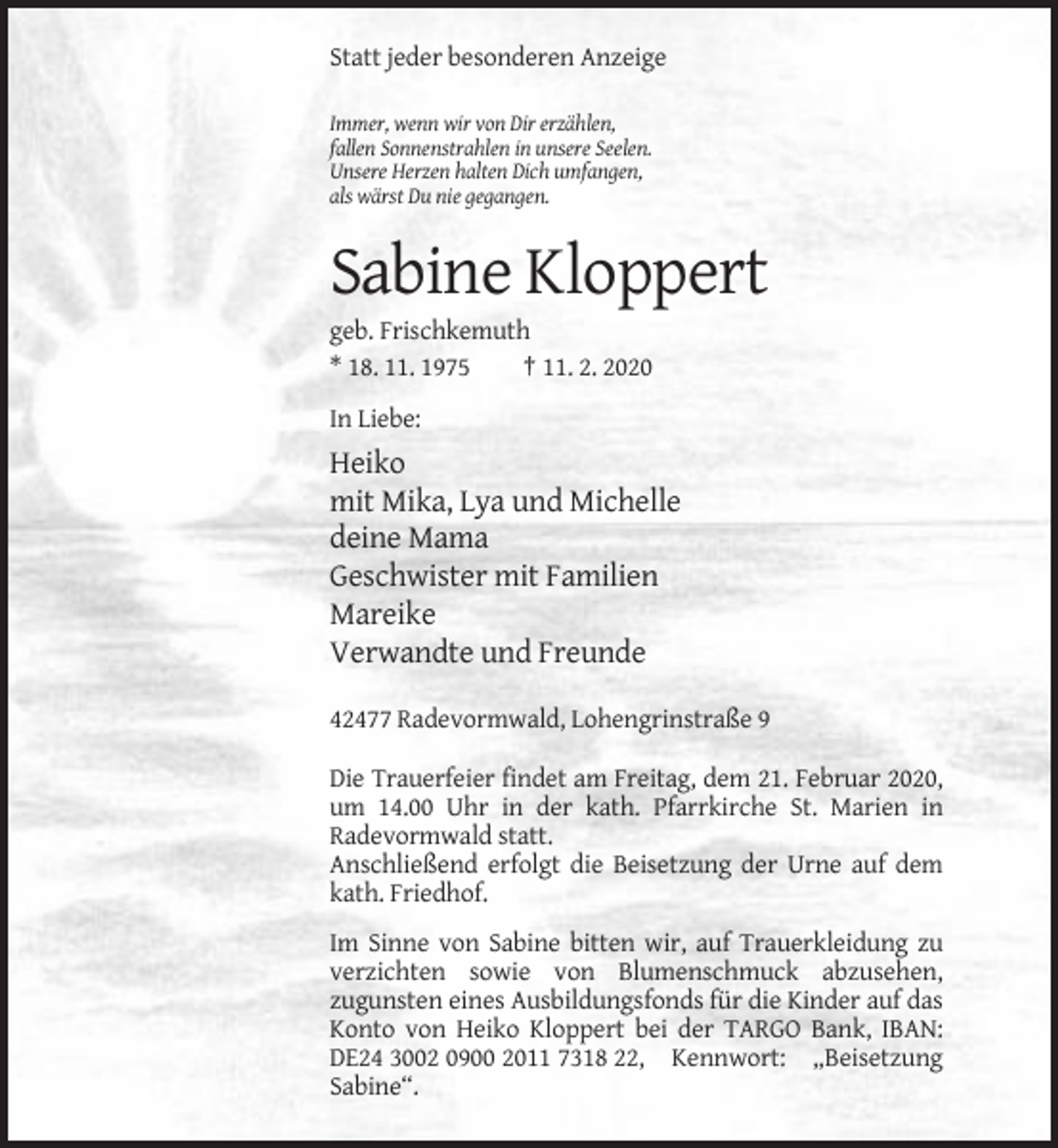 <p>Statt jeder besonderen Anzeige<br />Immer, wenn wir von Dir erzählen,<br />fallen Sonnenstrahlen in unsere Seelen.<br />Unsere Herzen halten Dich umfangen,<br />als wärst Du nie gegangen.</p><p>Sabine Kloppert<br />geb. Frischkemuth<br />* 18. 11. 1975<br />† 11. 2. 2020<br />In Liebe:</p><p>Heiko<br />mit Mika, Lya und Michelle<br />deine Mama<br />Geschwister mit Familien<br />Mareike<br />Verwandte und Freunde<br />42477 Radevormwald, Lohengrinstraße 9<br />Die Trauerfeier findet am Freitag, dem 21. Februar 2020,<br />um 14.00 Uhr in der kath. Pfarrkirche St. Marien in<br />Radevormwald statt.<br />Anschließend erfolgt die Beisetzung der Urne auf dem<br />kath. Friedhof.<br />Im Sinne von Sabine bitten wir, auf Trauerkleidung zu<br />verzichten sowie von Blumenschmuck abzusehen,<br />zugunsten eines Ausbildungsfonds für die Kinder auf das<br />Konto von Heiko Kloppert bei der TARGO Bank, IBAN:<br />DE24 3002 0900 2011 7318 22, Kennwort: „Beisetzung<br />Sabine“.</p>