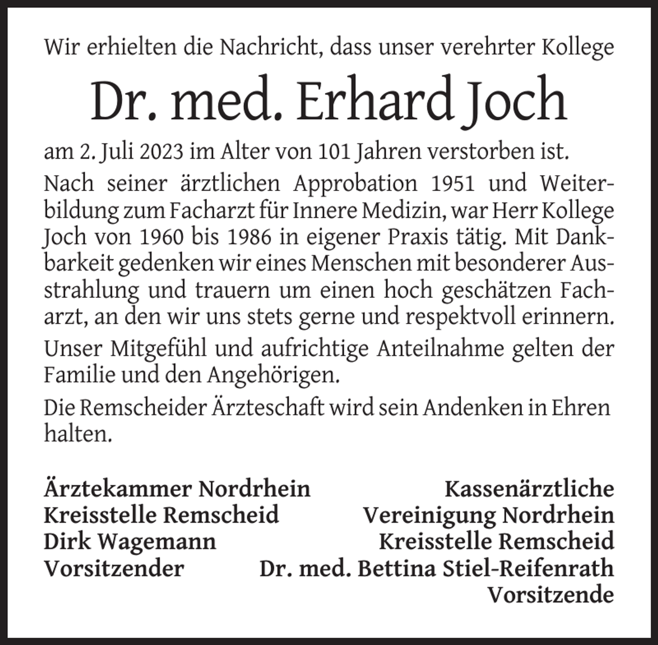 <p>Wir erhielten die Nachricht, dass unser verehrter Kollege</p><p>Dr. med. Erhard Joch<br />am 2. Juli 2023 im Alter von 101 Jahren verstorben ist.<br />Nach seiner ärztlichen Approbation 1951 und Weiterbildung zum Facharzt für Innere Medizin, war Herr Kollege<br />Joch von 1960 bis 1986 in eigener Praxis tätig. Mit Dankbarkeit gedenken wir eines Menschen mit besonderer Ausstrahlung und trauern um einen hoch geschätzen Facharzt, an den wir uns stets gerne und respektvoll erinnern.<br />Unser Mitgefühl und aufrichtige Anteilnahme gelten der<br />Familie und den Angehörigen.<br />Die Remscheider Ärzteschaft wird sein Andenken in Ehren<br />halten.<br />Ärztekammer Nordrhein<br />Kassenärztliche<br />Kreisstelle Remscheid<br />Vereinigung Nordrhein<br />Dirk Wagemann<br />Kreisstelle Remscheid<br />Vorsitzender<br />Dr. med. Bettina Stiel-Reifenrath<br />Vorsitzende</p>