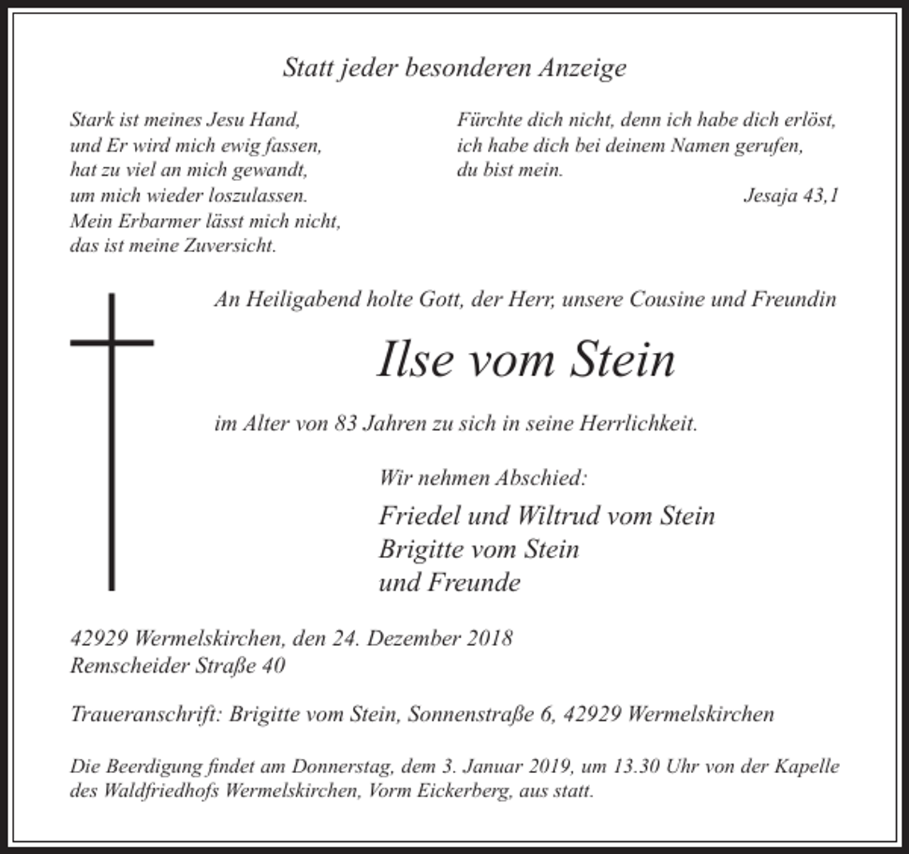 <p>Statt jeder besonderen Anzeige<br />Stark ist meines Jesu Hand,<br />und Er wird mich ewig fassen,<br />hat zu viel an mich gewandt,<br />um mich wieder loszulassen.<br />Mein Erbarmer lässt mich nicht,<br />das ist meine Zuversicht.</p><p>Fürchte dich nicht, denn ich habe dich erlöst,<br />ich habe dich bei deinem Namen gerufen,<br />du bist mein.<br />Jesaja 43,1</p><p>An Heiligabend holte Gott, der Herr, unsere Cousine und Freundin</p><p>Ilse vom Stein<br />im Alter von 83 Jahren zu sich in seine Herrlichkeit.<br />Wir nehmen Abschied:</p><p>Friedel und Wiltrud vom Stein<br />Brigitte vom Stein<br />und Freunde<br />42929 Wermelskirchen, den 24. Dezember 2018<br />Remscheider Straße 40<br />Traueranschrift: Brigitte vom Stein, Sonnenstraße 6, 42929 Wermelskirchen<br />Die Beerdigung ndet am Donnerstag, dem 3. Januar 2019, um 13.30<br />des Waldfriedhofs Wermelskirchen, Vorm Eickerberg, aus statt.</p><p>hr von der a elle</p>