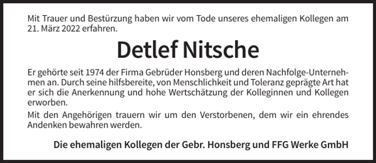 <p>Mit Trauer und Bestürzung haben wir vom Tode unseres ehemaligen Kollegen am<br />21. März 2022 erfahren.</p><p>Detlef Nitsche<br />Er gehörte seit 1974 der Firma Gebrüder Honsberg und deren Nachfolge-Unternehmen an. Durch seine hilfsbereite, von Menschlichkeit und Toleranz geprägte Art hat<br />er sich die Anerkennung und hohe Wertschätzung der Kolleginnen und Kollegen<br />erworben.<br />Mit den Angehörigen trauern wir um den Verstorbenen, dem wir ein ehrendes<br />Andenken bewahren werden.</p><p>Die ehemaligen Kollegen der Gebr. Honsberg und FFG Werke GmbH</p>