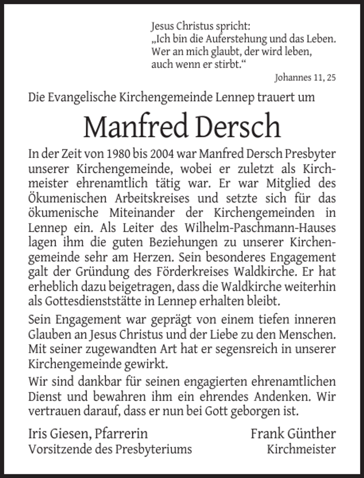 <p>Jesus Christus spricht:<br />„Ich bin die Auferstehung und das Leben.<br />Wer an mich glaubt, der wird leben,<br />auch wenn er stirbt.“<br />Johannes 11, 25</p><p>Die Evangelische Kirchengemeinde Lennep trauert um</p><p>Manfred Dersch<br />In der Zeit von 1980 bis 2004 war Manfred Dersch Presbyter<br />unserer Kirchengemeinde, wobei er zuletzt als Kirchmeister ehrenamtlich tätig war. Er war Mitglied des<br />Ökumenischen Arbeitskreises und setzte sich für das<br />ökumenische Miteinander der Kirchengemeinden in<br />Lennep ein. Als Leiter des Wilhelm-Paschmann-Hauses<br />lagen ihm die guten Beziehungen zu unserer Kirchengemeinde sehr am Herzen. Sein besonderes Engagement<br />galt der Gründung des Förderkreises Waldkirche. Er hat<br />erheblich dazu beigetragen, dass die Waldkirche weiterhin<br />als Gottesdienststätte in Lennep erhalten bleibt.<br />Sein Engagement war geprägt von einem tiefen inneren<br />Glauben an Jesus Christus und der Liebe zu den Menschen.<br />Mit seiner zugewandten Art hat er segensreich in unserer<br />Kirchengemeinde gewirkt.<br />Wir sind dankbar für seinen engagierten ehrenamtlichen<br />Dienst und bewahren ihm ein ehrendes Andenken. Wir<br />vertrauen darauf, dass er nun bei Gott geborgen ist.</p><p>Iris Giesen, Pfarrerin<br />Vorsitzende des Presbyteriums</p><p>Frank Günther<br />Kirchmeister</p>