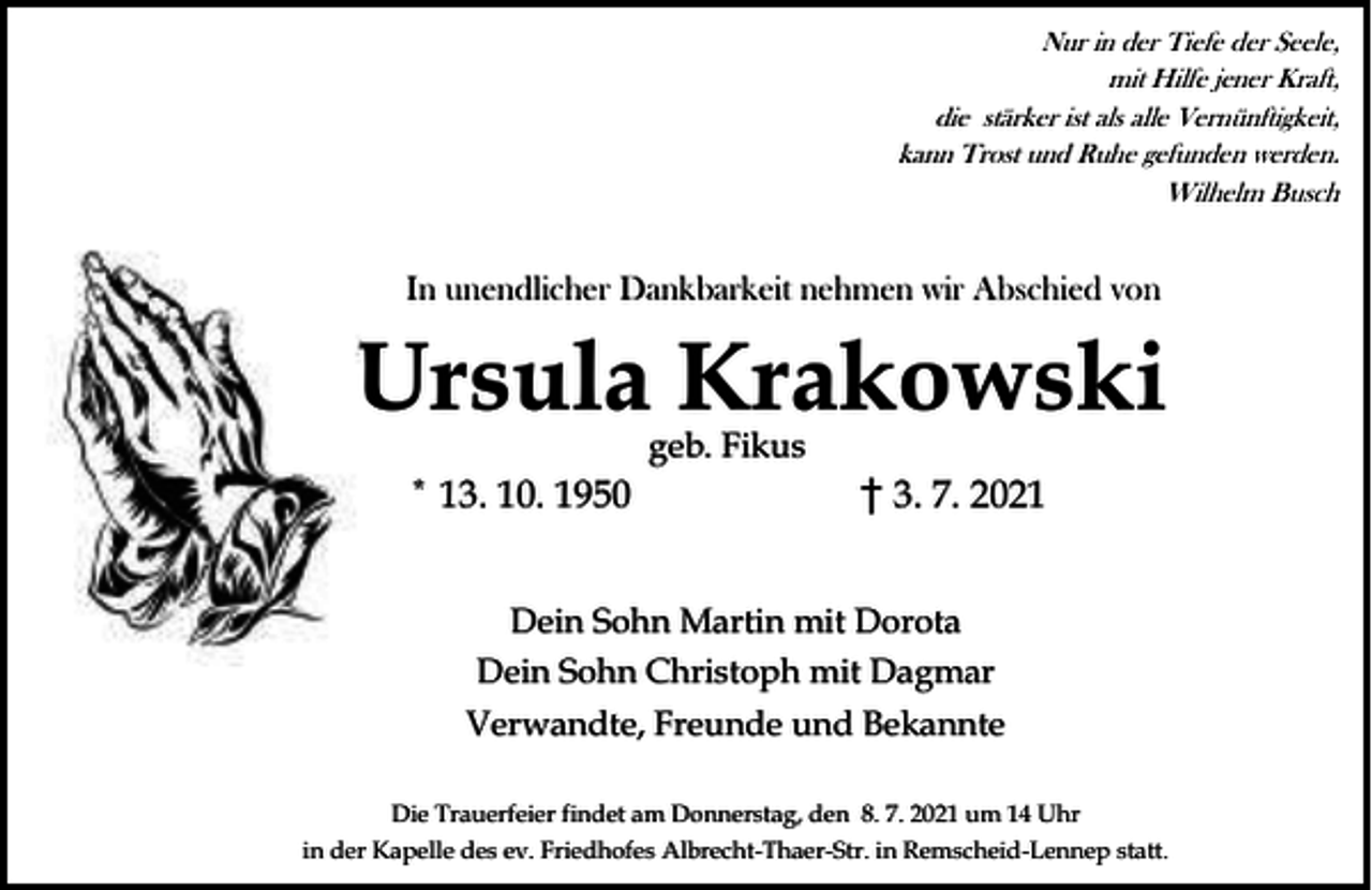 <p>Nur in der Tiefe der Seele,<br />mit Hilfe jener Kraft,<br />die stärker ist als alle Vernünftigkeit,<br />kann Trost und Ruhe gefunden werden.<br />Wilhelm Busch</p><p>In unendlicher Dankbarkeit nehmen wir Abschied von</p><p>Ursula Krakowski<br />geb. Fikus</p><p>* 13. 10. 1950</p><p>3. 7. 2021</p><p>Dein Sohn Martin mit Dorota<br />Dein Sohn Christoph mit Dagmar<br />Verwandte, Freunde und Bekannte<br />Die Trauerfeier findet am Donnerstag, den 8. 7. 2021 um 14 Uhr<br />in der Kapelle des ev. Friedhofes Albrecht-Thaer-Str. in Remscheid-Lennep statt.</p>