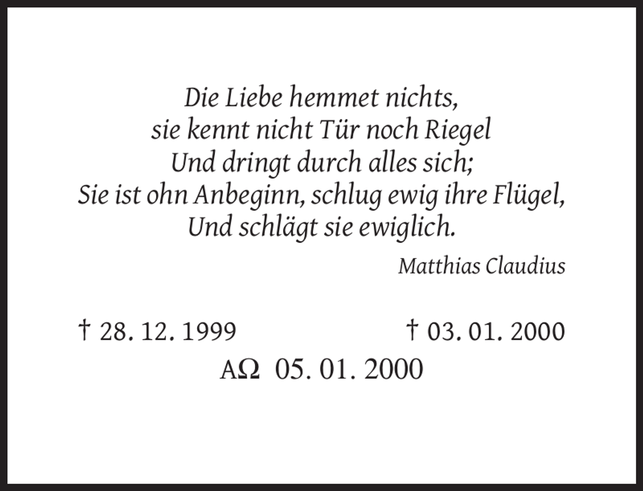 <p>Die Liebe hemmet nichts,<br />sie kennt nicht Tür noch Riegel<br />Und dringt durch alles sich;<br />Sie ist ohn Anbeginn, schlug ewig ihre Flügel,<br />Und schlägt sie ewiglich.<br />Matthias Claudius</p><p>† 28. 12. 1999<br />† 03. 01. 2000<br />AΩ 05. 01. 2000</p>