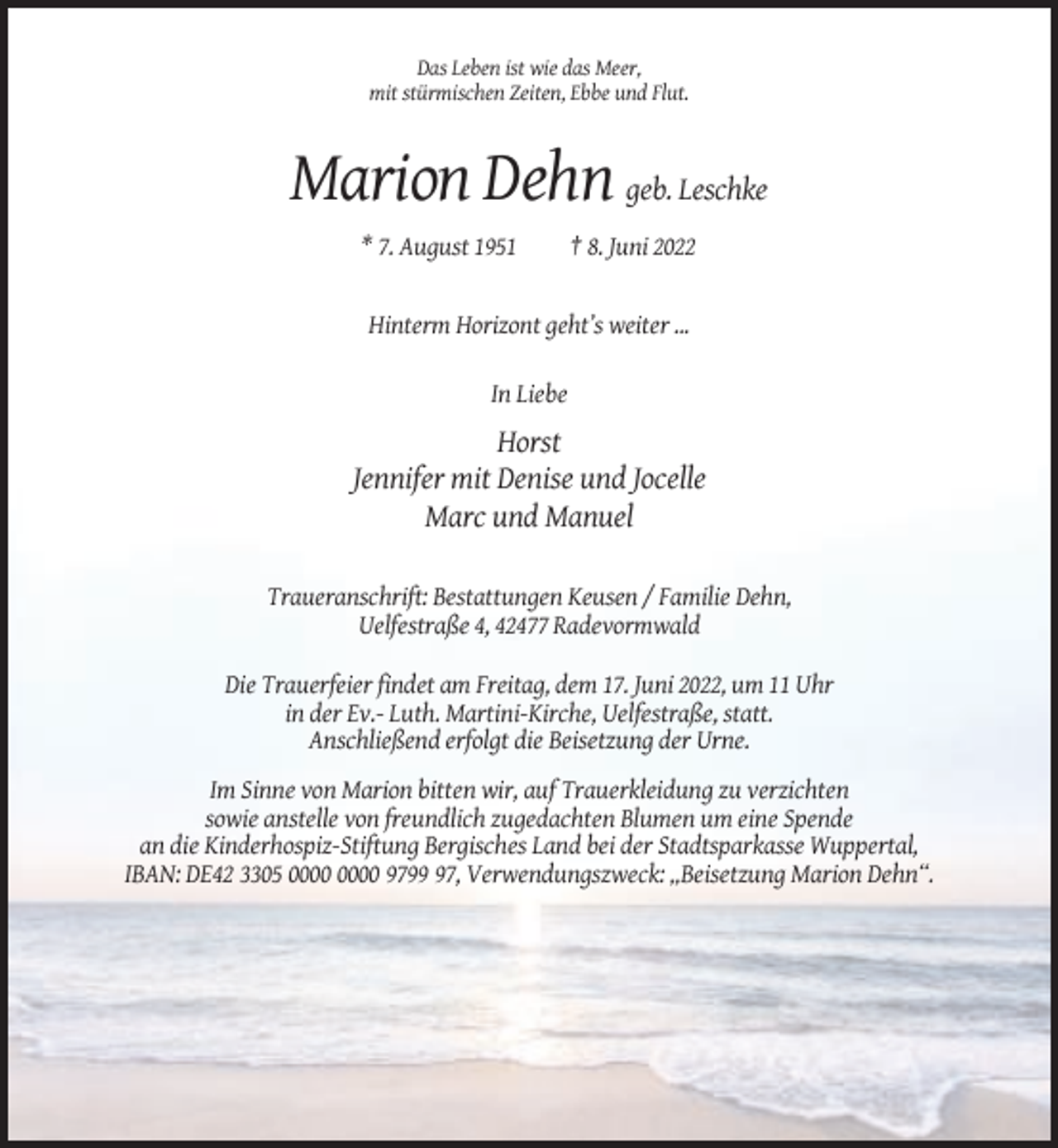 <p>Das Leben ist wie das Meer,<br />mit stürmischen Zeiten, Ebbe und Flut.</p><p>Marion Dehn geb. Leschke<br />* 7. August 1951</p><p>† 8. Juni 2022</p><p>Hinterm Horizont geht’s weiter ...<br />In Liebe</p><p>Horst<br />Jennifer mit Denise und Jocelle<br />Marc und Manuel<br />Traueranschrift: Bestattungen Keusen / Familie Dehn,<br />Uelfestraße 4, 42477 Radevormwald<br />Die Trauerfeier findet am Freitag, dem 17. Juni 2022, um 11 Uhr<br />in der Ev.- Luth. Martini-Kirche, Uelfestraße, statt.<br />Anschließend erfolgt die Beisetzung der Urne.<br />Im Sinne von Marion bitten wir, auf Trauerkleidung zu verzichten<br />sowie anstelle von freundlich zugedachten Blumen um eine Spende<br />an die Kinderhospiz-Stiftung Bergisches Land bei der Stadtsparkasse Wuppertal,<br />IBAN: DE42 3305 9797, Verwendungszweck: „Beisetzung Marion Dehn“.</p>