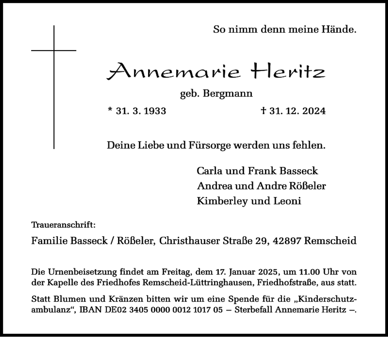 <p>So nimm denn meine Hände.</p><p>Annemarie Heritz<br />geb. Bergmann<br />* 31. 3. 1933</p><p>† 31. 12. 2024</p><p>Deine Liebe und Fürsorge werden uns fehlen.<br />Carla und Frank Basseck<br />Andrea und Andre Rößeler<br />Kimberley und Leoni<br />Traueranschrift:</p><p>Familie Basseck / Rößeler, Christhauser Straße 29, 42897 Remscheid<br />Die Urnenbeisetzung findet am Freitag, dem 17. Januar 2025, um 11.00 Uhr von<br />der Kapelle des Friedhofes Remscheid-Lüttringhausen, Friedhofstraße, aus statt.<br />Statt Blumen und Kränzen bitten wir um eine Spende für die „Kinderschutzambulanz“, IBAN DE02 3405 0012 1017 05 – Sterbefall Annemarie Heritz –.</p>