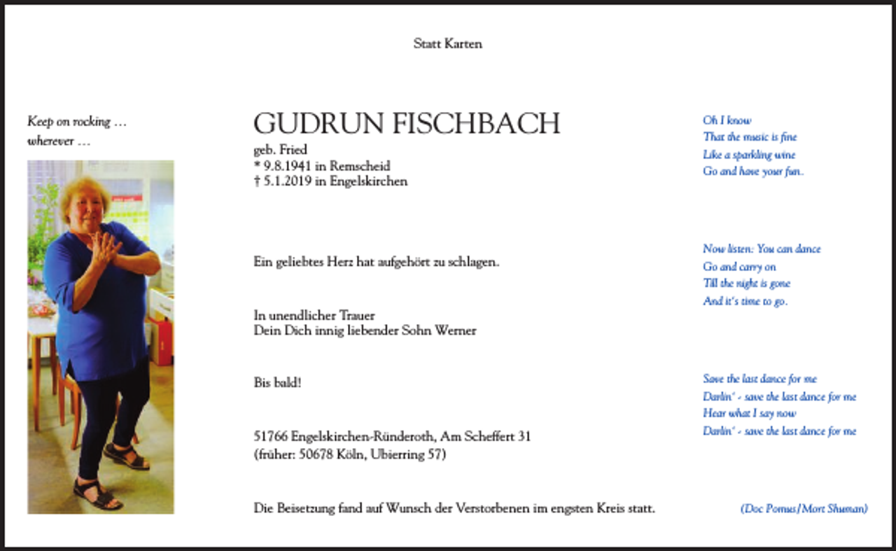 <p>Statt Karten</p><p>Keep on rocking …<br />wherever …</p><p>GUDRUN FISCHBACH<br />geb. Fried<br />* 9.8.1941 in Remscheid<br />† 5.1.2019 in Engelskirchen</p><p>Ein geliebtes Herz hat aufgehört zu schlagen.</p><p>In unendlicher Trauer<br />Dein Dich innig liebender Sohn Werner</p><p>Bis bald!</p><p>51766 Engelskirchen-Ründeroth, Am Scheffert 31<br />(früher: 50678 Köln, Ubierring 57)</p><p>Die Beisetzung fand auf Wunsch der Verstorbenen im engsten Kreis statt.</p><p>Oh I know<br />That the music is ﬁne<br />Like a sparkling wine<br />Go and have your fun.</p><p>Now listen: You can dance<br />Go and carry on<br />Till the night is gone<br />And it‘s time to go.</p><p>Save the last dance for me<br />Darlin‘ - save the last dance for me<br />Hear what I say now<br />Darlin‘ - save the last dance for me</p><p>(Doc Pomus / Mort Shuman)</p>